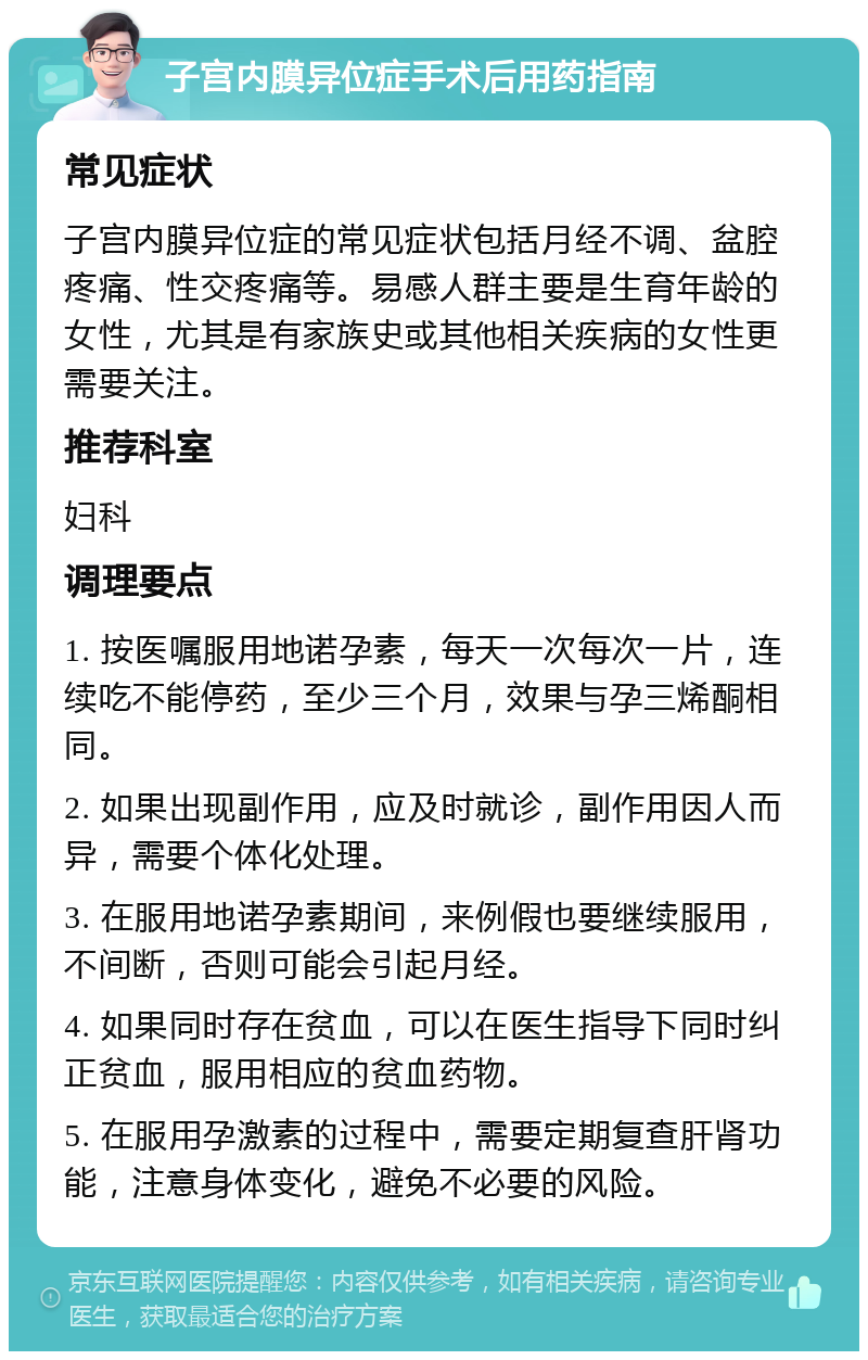 子宫内膜异位症手术后用药指南 常见症状 子宫内膜异位症的常见症状包括月经不调、盆腔疼痛、性交疼痛等。易感人群主要是生育年龄的女性，尤其是有家族史或其他相关疾病的女性更需要关注。 推荐科室 妇科 调理要点 1. 按医嘱服用地诺孕素，每天一次每次一片，连续吃不能停药，至少三个月，效果与孕三烯酮相同。 2. 如果出现副作用，应及时就诊，副作用因人而异，需要个体化处理。 3. 在服用地诺孕素期间，来例假也要继续服用，不间断，否则可能会引起月经。 4. 如果同时存在贫血，可以在医生指导下同时纠正贫血，服用相应的贫血药物。 5. 在服用孕激素的过程中，需要定期复查肝肾功能，注意身体变化，避免不必要的风险。