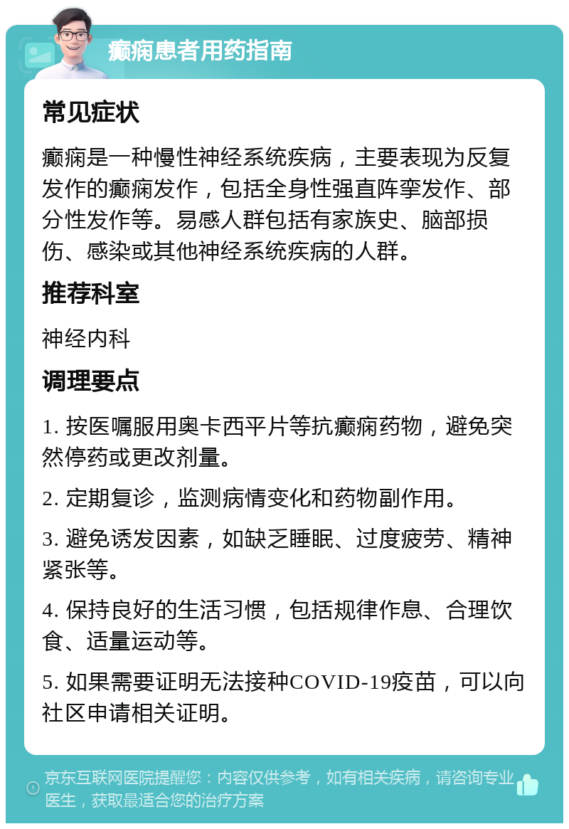 癫痫患者用药指南 常见症状 癫痫是一种慢性神经系统疾病，主要表现为反复发作的癫痫发作，包括全身性强直阵挛发作、部分性发作等。易感人群包括有家族史、脑部损伤、感染或其他神经系统疾病的人群。 推荐科室 神经内科 调理要点 1. 按医嘱服用奥卡西平片等抗癫痫药物，避免突然停药或更改剂量。 2. 定期复诊，监测病情变化和药物副作用。 3. 避免诱发因素，如缺乏睡眠、过度疲劳、精神紧张等。 4. 保持良好的生活习惯，包括规律作息、合理饮食、适量运动等。 5. 如果需要证明无法接种COVID-19疫苗，可以向社区申请相关证明。