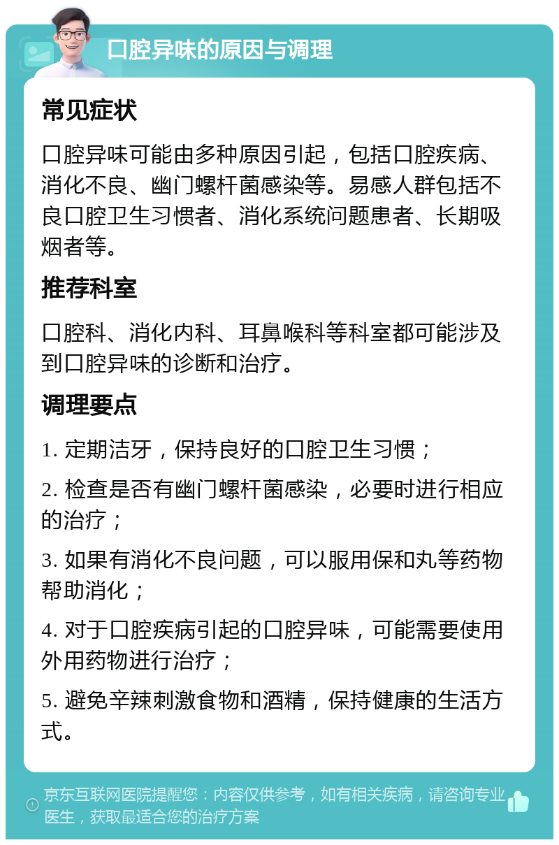 口腔异味的原因与调理 常见症状 口腔异味可能由多种原因引起，包括口腔疾病、消化不良、幽门螺杆菌感染等。易感人群包括不良口腔卫生习惯者、消化系统问题患者、长期吸烟者等。 推荐科室 口腔科、消化内科、耳鼻喉科等科室都可能涉及到口腔异味的诊断和治疗。 调理要点 1. 定期洁牙，保持良好的口腔卫生习惯； 2. 检查是否有幽门螺杆菌感染，必要时进行相应的治疗； 3. 如果有消化不良问题，可以服用保和丸等药物帮助消化； 4. 对于口腔疾病引起的口腔异味，可能需要使用外用药物进行治疗； 5. 避免辛辣刺激食物和酒精，保持健康的生活方式。