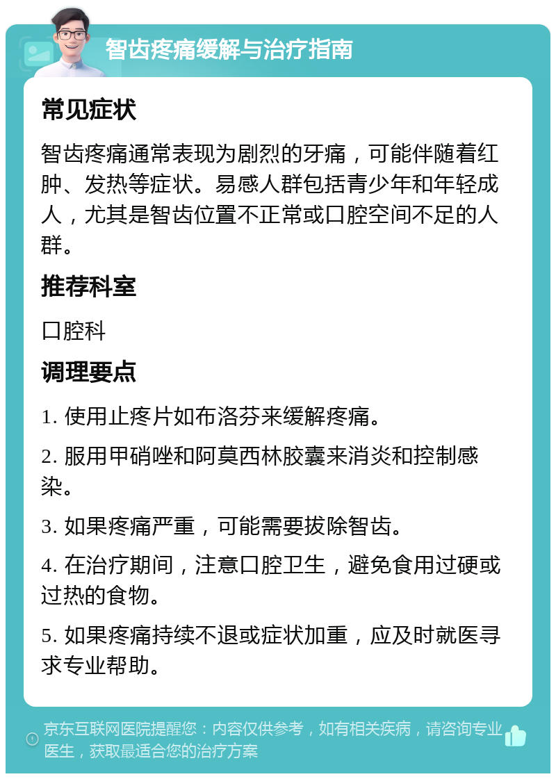 智齿疼痛缓解与治疗指南 常见症状 智齿疼痛通常表现为剧烈的牙痛，可能伴随着红肿、发热等症状。易感人群包括青少年和年轻成人，尤其是智齿位置不正常或口腔空间不足的人群。 推荐科室 口腔科 调理要点 1. 使用止疼片如布洛芬来缓解疼痛。 2. 服用甲硝唑和阿莫西林胶囊来消炎和控制感染。 3. 如果疼痛严重，可能需要拔除智齿。 4. 在治疗期间，注意口腔卫生，避免食用过硬或过热的食物。 5. 如果疼痛持续不退或症状加重，应及时就医寻求专业帮助。