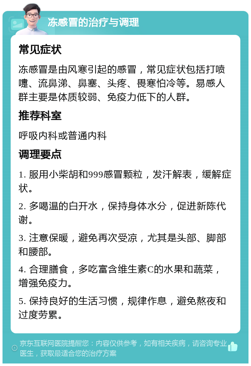 冻感冒的治疗与调理 常见症状 冻感冒是由风寒引起的感冒，常见症状包括打喷嚏、流鼻涕、鼻塞、头疼、畏寒怕冷等。易感人群主要是体质较弱、免疫力低下的人群。 推荐科室 呼吸内科或普通内科 调理要点 1. 服用小柴胡和999感冒颗粒，发汗解表，缓解症状。 2. 多喝温的白开水，保持身体水分，促进新陈代谢。 3. 注意保暖，避免再次受凉，尤其是头部、脚部和腰部。 4. 合理膳食，多吃富含维生素C的水果和蔬菜，增强免疫力。 5. 保持良好的生活习惯，规律作息，避免熬夜和过度劳累。