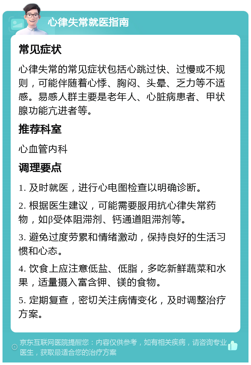 心律失常就医指南 常见症状 心律失常的常见症状包括心跳过快、过慢或不规则，可能伴随着心悸、胸闷、头晕、乏力等不适感。易感人群主要是老年人、心脏病患者、甲状腺功能亢进者等。 推荐科室 心血管内科 调理要点 1. 及时就医，进行心电图检查以明确诊断。 2. 根据医生建议，可能需要服用抗心律失常药物，如β受体阻滞剂、钙通道阻滞剂等。 3. 避免过度劳累和情绪激动，保持良好的生活习惯和心态。 4. 饮食上应注意低盐、低脂，多吃新鲜蔬菜和水果，适量摄入富含钾、镁的食物。 5. 定期复查，密切关注病情变化，及时调整治疗方案。