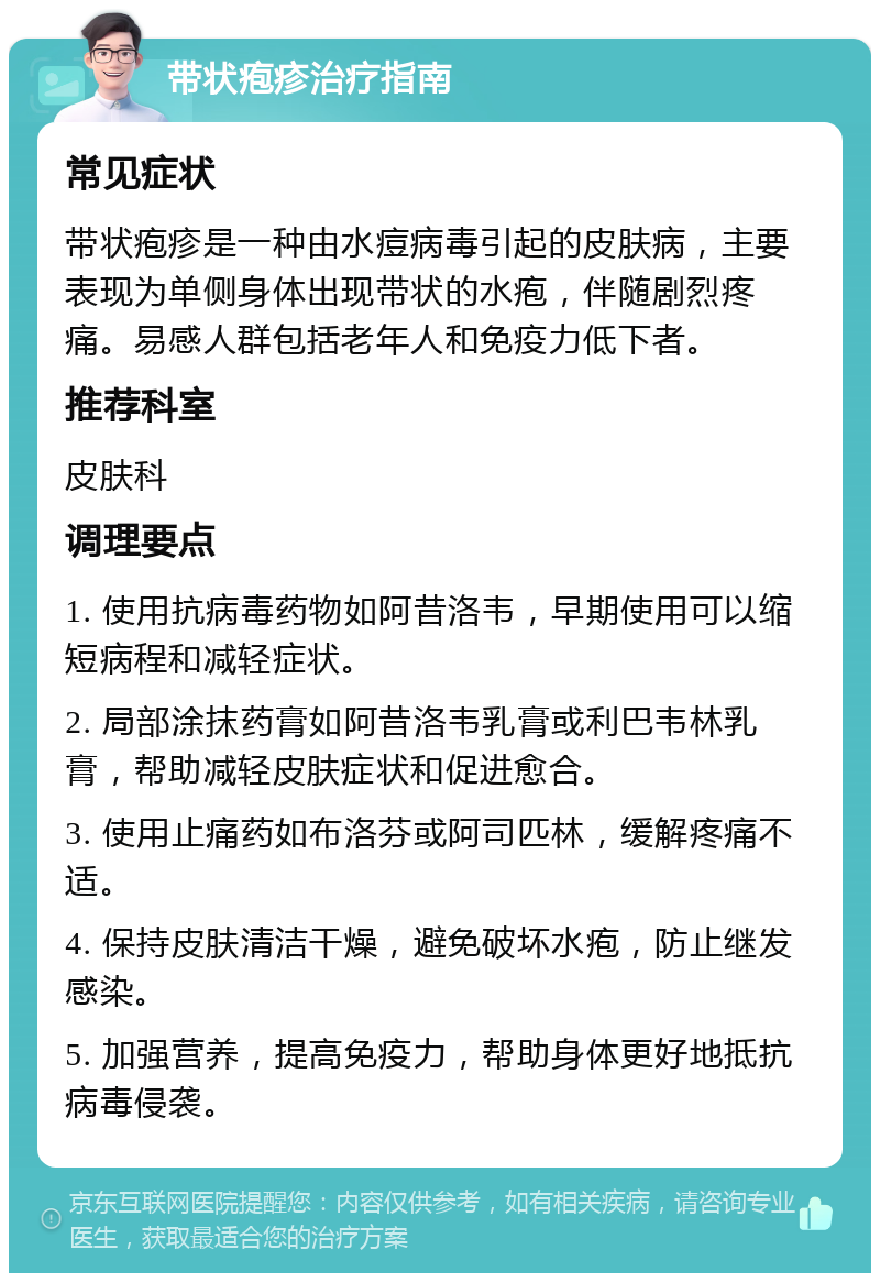 带状疱疹治疗指南 常见症状 带状疱疹是一种由水痘病毒引起的皮肤病，主要表现为单侧身体出现带状的水疱，伴随剧烈疼痛。易感人群包括老年人和免疫力低下者。 推荐科室 皮肤科 调理要点 1. 使用抗病毒药物如阿昔洛韦，早期使用可以缩短病程和减轻症状。 2. 局部涂抹药膏如阿昔洛韦乳膏或利巴韦林乳膏，帮助减轻皮肤症状和促进愈合。 3. 使用止痛药如布洛芬或阿司匹林，缓解疼痛不适。 4. 保持皮肤清洁干燥，避免破坏水疱，防止继发感染。 5. 加强营养，提高免疫力，帮助身体更好地抵抗病毒侵袭。