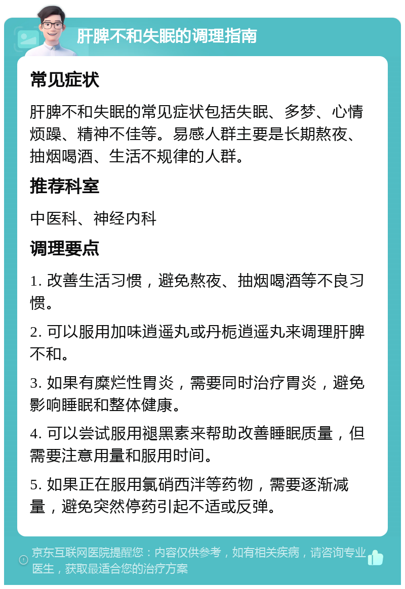 肝脾不和失眠的调理指南 常见症状 肝脾不和失眠的常见症状包括失眠、多梦、心情烦躁、精神不佳等。易感人群主要是长期熬夜、抽烟喝酒、生活不规律的人群。 推荐科室 中医科、神经内科 调理要点 1. 改善生活习惯，避免熬夜、抽烟喝酒等不良习惯。 2. 可以服用加味逍遥丸或丹栀逍遥丸来调理肝脾不和。 3. 如果有糜烂性胃炎，需要同时治疗胃炎，避免影响睡眠和整体健康。 4. 可以尝试服用褪黑素来帮助改善睡眠质量，但需要注意用量和服用时间。 5. 如果正在服用氯硝西泮等药物，需要逐渐减量，避免突然停药引起不适或反弹。