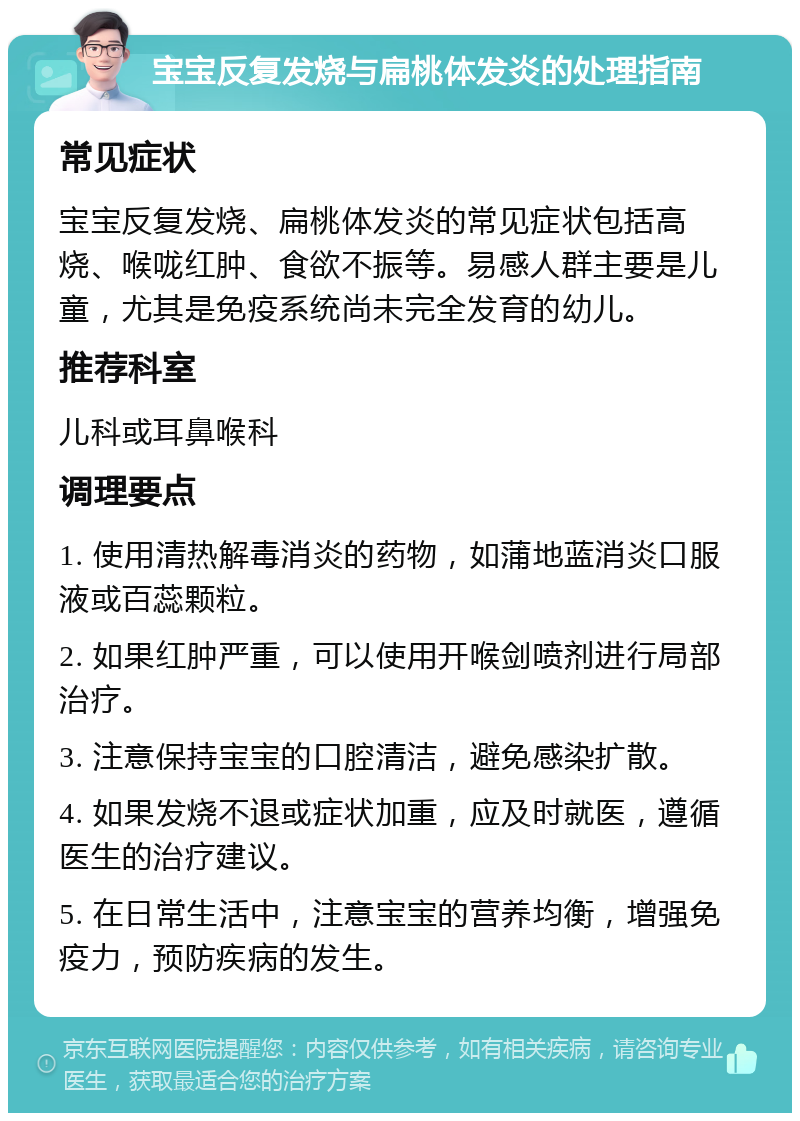 宝宝反复发烧与扁桃体发炎的处理指南 常见症状 宝宝反复发烧、扁桃体发炎的常见症状包括高烧、喉咙红肿、食欲不振等。易感人群主要是儿童，尤其是免疫系统尚未完全发育的幼儿。 推荐科室 儿科或耳鼻喉科 调理要点 1. 使用清热解毒消炎的药物，如蒲地蓝消炎口服液或百蕊颗粒。 2. 如果红肿严重，可以使用开喉剑喷剂进行局部治疗。 3. 注意保持宝宝的口腔清洁，避免感染扩散。 4. 如果发烧不退或症状加重，应及时就医，遵循医生的治疗建议。 5. 在日常生活中，注意宝宝的营养均衡，增强免疫力，预防疾病的发生。