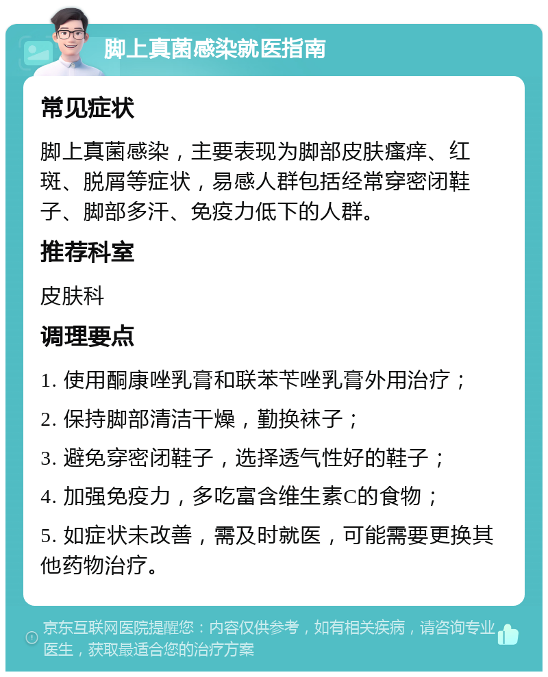 脚上真菌感染就医指南 常见症状 脚上真菌感染，主要表现为脚部皮肤瘙痒、红斑、脱屑等症状，易感人群包括经常穿密闭鞋子、脚部多汗、免疫力低下的人群。 推荐科室 皮肤科 调理要点 1. 使用酮康唑乳膏和联苯苄唑乳膏外用治疗； 2. 保持脚部清洁干燥，勤换袜子； 3. 避免穿密闭鞋子，选择透气性好的鞋子； 4. 加强免疫力，多吃富含维生素C的食物； 5. 如症状未改善，需及时就医，可能需要更换其他药物治疗。