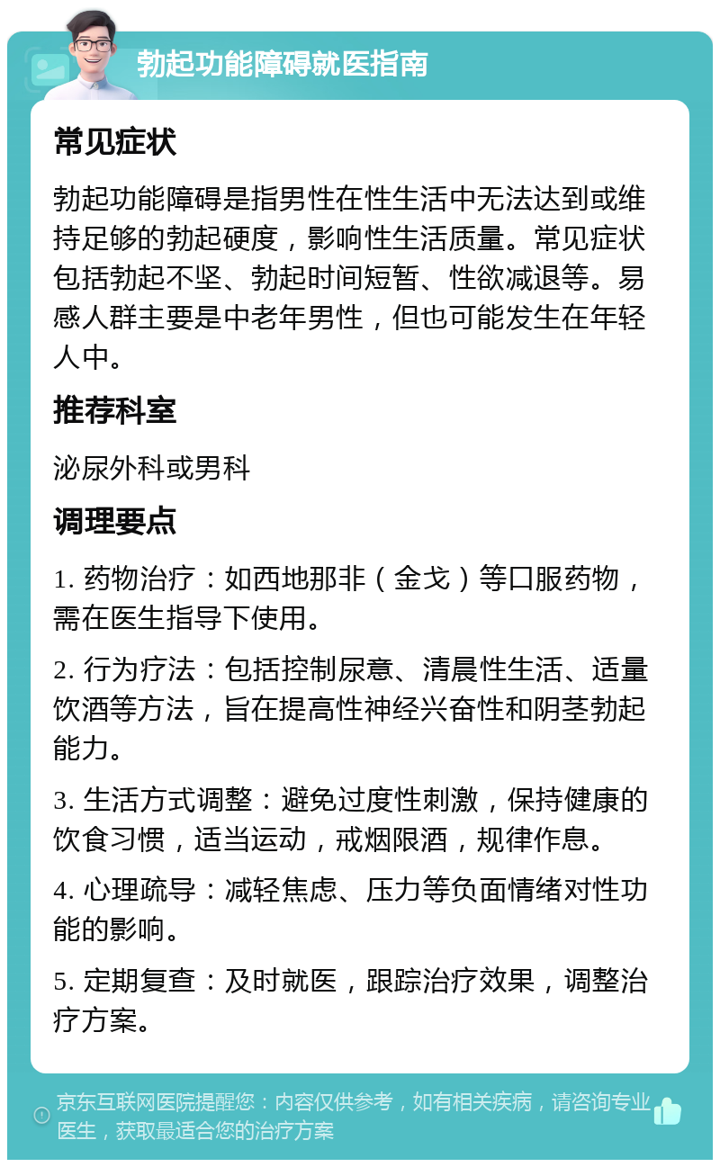 勃起功能障碍就医指南 常见症状 勃起功能障碍是指男性在性生活中无法达到或维持足够的勃起硬度，影响性生活质量。常见症状包括勃起不坚、勃起时间短暂、性欲减退等。易感人群主要是中老年男性，但也可能发生在年轻人中。 推荐科室 泌尿外科或男科 调理要点 1. 药物治疗：如西地那非（金戈）等口服药物，需在医生指导下使用。 2. 行为疗法：包括控制尿意、清晨性生活、适量饮酒等方法，旨在提高性神经兴奋性和阴茎勃起能力。 3. 生活方式调整：避免过度性刺激，保持健康的饮食习惯，适当运动，戒烟限酒，规律作息。 4. 心理疏导：减轻焦虑、压力等负面情绪对性功能的影响。 5. 定期复查：及时就医，跟踪治疗效果，调整治疗方案。