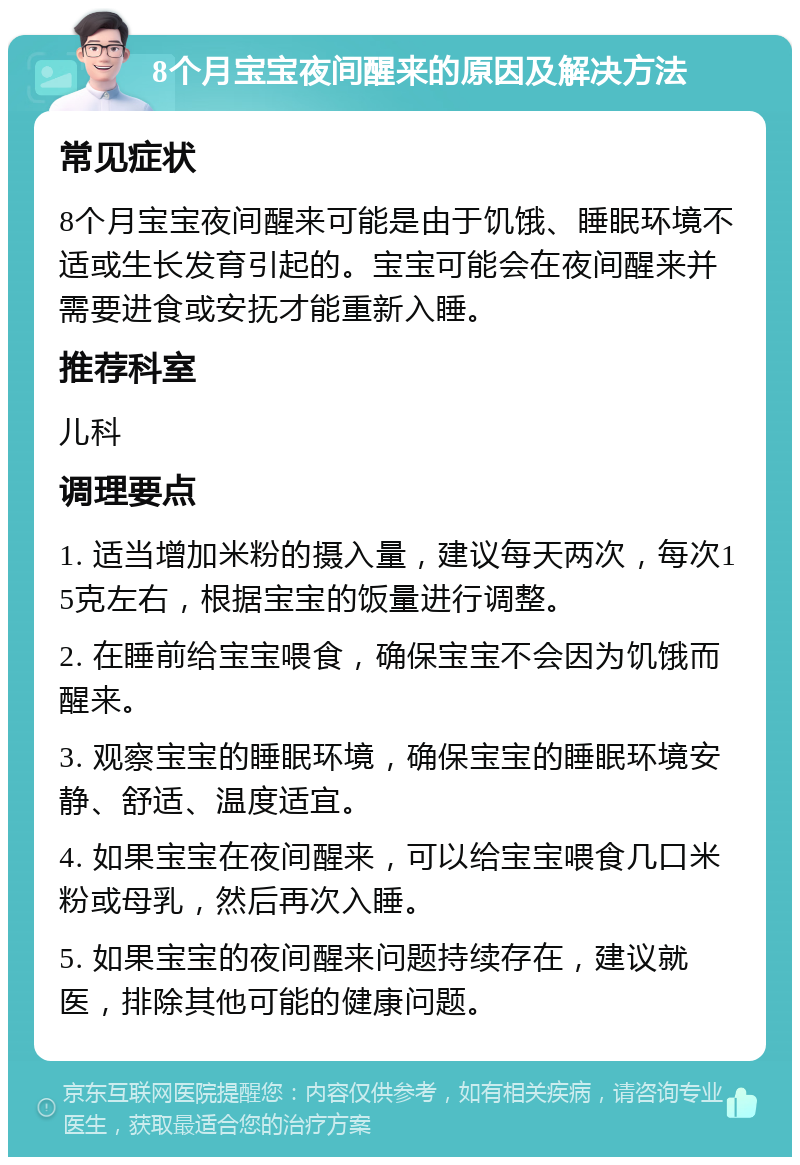 8个月宝宝夜间醒来的原因及解决方法 常见症状 8个月宝宝夜间醒来可能是由于饥饿、睡眠环境不适或生长发育引起的。宝宝可能会在夜间醒来并需要进食或安抚才能重新入睡。 推荐科室 儿科 调理要点 1. 适当增加米粉的摄入量，建议每天两次，每次15克左右，根据宝宝的饭量进行调整。 2. 在睡前给宝宝喂食，确保宝宝不会因为饥饿而醒来。 3. 观察宝宝的睡眠环境，确保宝宝的睡眠环境安静、舒适、温度适宜。 4. 如果宝宝在夜间醒来，可以给宝宝喂食几口米粉或母乳，然后再次入睡。 5. 如果宝宝的夜间醒来问题持续存在，建议就医，排除其他可能的健康问题。