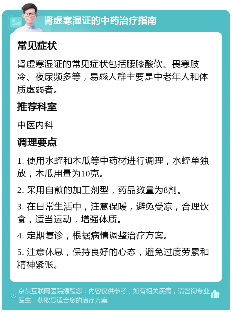 肾虚寒湿证的中药治疗指南 常见症状 肾虚寒湿证的常见症状包括腰膝酸软、畏寒肢冷、夜尿频多等，易感人群主要是中老年人和体质虚弱者。 推荐科室 中医内科 调理要点 1. 使用水蛭和木瓜等中药材进行调理，水蛭单独放，木瓜用量为10克。 2. 采用自煎的加工剂型，药品数量为8剂。 3. 在日常生活中，注意保暖，避免受凉，合理饮食，适当运动，增强体质。 4. 定期复诊，根据病情调整治疗方案。 5. 注意休息，保持良好的心态，避免过度劳累和精神紧张。