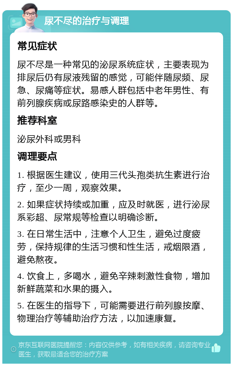 尿不尽的治疗与调理 常见症状 尿不尽是一种常见的泌尿系统症状，主要表现为排尿后仍有尿液残留的感觉，可能伴随尿频、尿急、尿痛等症状。易感人群包括中老年男性、有前列腺疾病或尿路感染史的人群等。 推荐科室 泌尿外科或男科 调理要点 1. 根据医生建议，使用三代头孢类抗生素进行治疗，至少一周，观察效果。 2. 如果症状持续或加重，应及时就医，进行泌尿系彩超、尿常规等检查以明确诊断。 3. 在日常生活中，注意个人卫生，避免过度疲劳，保持规律的生活习惯和性生活，戒烟限酒，避免熬夜。 4. 饮食上，多喝水，避免辛辣刺激性食物，增加新鲜蔬菜和水果的摄入。 5. 在医生的指导下，可能需要进行前列腺按摩、物理治疗等辅助治疗方法，以加速康复。