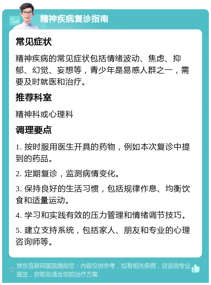 精神疾病复诊指南 常见症状 精神疾病的常见症状包括情绪波动、焦虑、抑郁、幻觉、妄想等，青少年是易感人群之一，需要及时就医和治疗。 推荐科室 精神科或心理科 调理要点 1. 按时服用医生开具的药物，例如本次复诊中提到的药品。 2. 定期复诊，监测病情变化。 3. 保持良好的生活习惯，包括规律作息、均衡饮食和适量运动。 4. 学习和实践有效的压力管理和情绪调节技巧。 5. 建立支持系统，包括家人、朋友和专业的心理咨询师等。