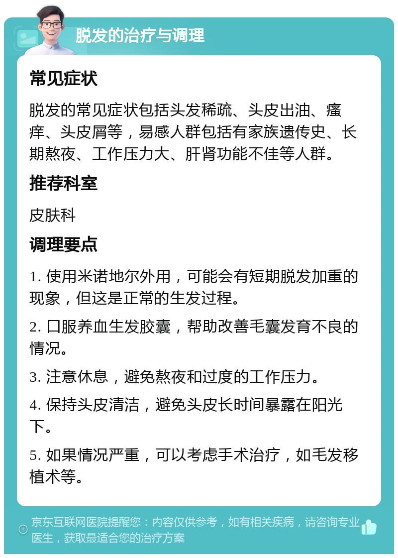 脱发的治疗与调理 常见症状 脱发的常见症状包括头发稀疏、头皮出油、瘙痒、头皮屑等，易感人群包括有家族遗传史、长期熬夜、工作压力大、肝肾功能不佳等人群。 推荐科室 皮肤科 调理要点 1. 使用米诺地尔外用，可能会有短期脱发加重的现象，但这是正常的生发过程。 2. 口服养血生发胶囊，帮助改善毛囊发育不良的情况。 3. 注意休息，避免熬夜和过度的工作压力。 4. 保持头皮清洁，避免头皮长时间暴露在阳光下。 5. 如果情况严重，可以考虑手术治疗，如毛发移植术等。