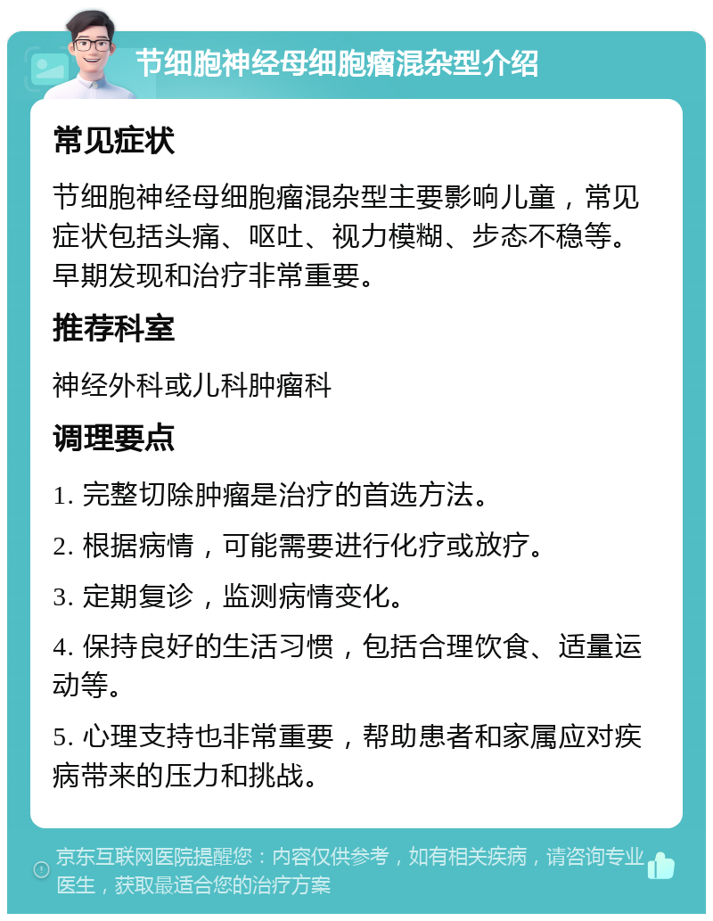 节细胞神经母细胞瘤混杂型介绍 常见症状 节细胞神经母细胞瘤混杂型主要影响儿童，常见症状包括头痛、呕吐、视力模糊、步态不稳等。早期发现和治疗非常重要。 推荐科室 神经外科或儿科肿瘤科 调理要点 1. 完整切除肿瘤是治疗的首选方法。 2. 根据病情，可能需要进行化疗或放疗。 3. 定期复诊，监测病情变化。 4. 保持良好的生活习惯，包括合理饮食、适量运动等。 5. 心理支持也非常重要，帮助患者和家属应对疾病带来的压力和挑战。