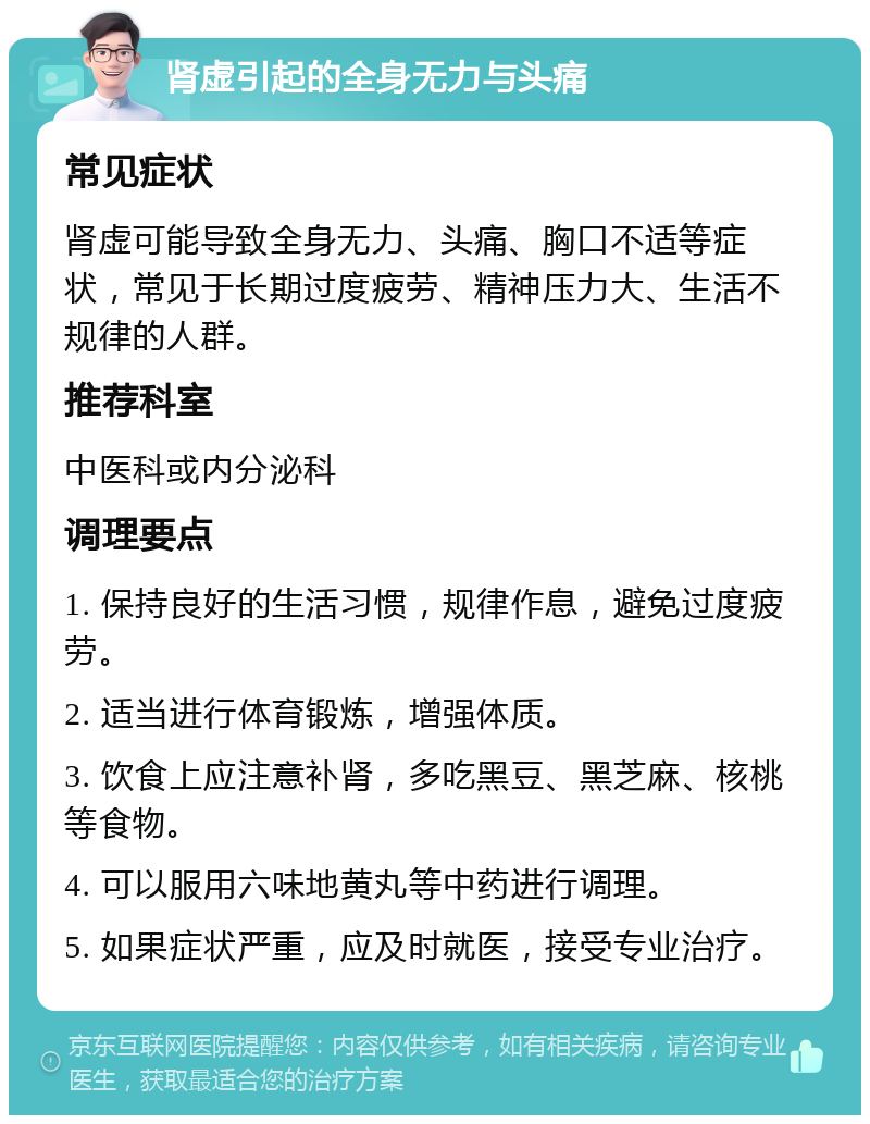 肾虚引起的全身无力与头痛 常见症状 肾虚可能导致全身无力、头痛、胸口不适等症状，常见于长期过度疲劳、精神压力大、生活不规律的人群。 推荐科室 中医科或内分泌科 调理要点 1. 保持良好的生活习惯，规律作息，避免过度疲劳。 2. 适当进行体育锻炼，增强体质。 3. 饮食上应注意补肾，多吃黑豆、黑芝麻、核桃等食物。 4. 可以服用六味地黄丸等中药进行调理。 5. 如果症状严重，应及时就医，接受专业治疗。