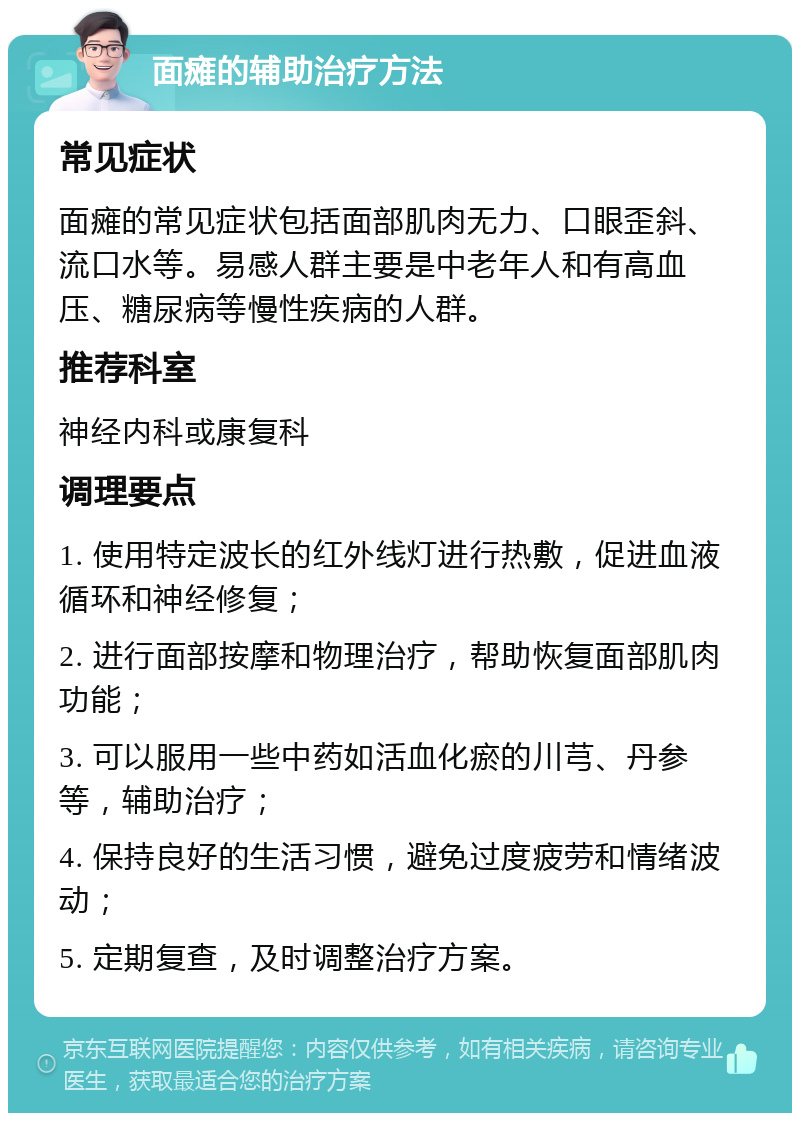 面瘫的辅助治疗方法 常见症状 面瘫的常见症状包括面部肌肉无力、口眼歪斜、流口水等。易感人群主要是中老年人和有高血压、糖尿病等慢性疾病的人群。 推荐科室 神经内科或康复科 调理要点 1. 使用特定波长的红外线灯进行热敷，促进血液循环和神经修复； 2. 进行面部按摩和物理治疗，帮助恢复面部肌肉功能； 3. 可以服用一些中药如活血化瘀的川芎、丹参等，辅助治疗； 4. 保持良好的生活习惯，避免过度疲劳和情绪波动； 5. 定期复查，及时调整治疗方案。