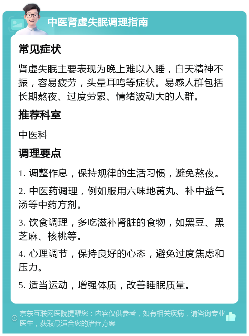 中医肾虚失眠调理指南 常见症状 肾虚失眠主要表现为晚上难以入睡，白天精神不振，容易疲劳，头晕耳鸣等症状。易感人群包括长期熬夜、过度劳累、情绪波动大的人群。 推荐科室 中医科 调理要点 1. 调整作息，保持规律的生活习惯，避免熬夜。 2. 中医药调理，例如服用六味地黄丸、补中益气汤等中药方剂。 3. 饮食调理，多吃滋补肾脏的食物，如黑豆、黑芝麻、核桃等。 4. 心理调节，保持良好的心态，避免过度焦虑和压力。 5. 适当运动，增强体质，改善睡眠质量。