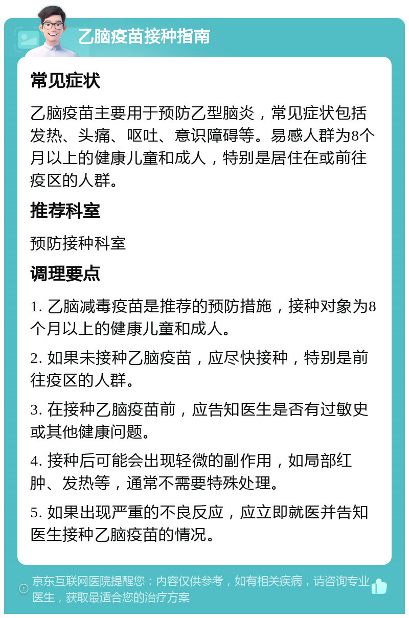 乙脑疫苗接种指南 常见症状 乙脑疫苗主要用于预防乙型脑炎，常见症状包括发热、头痛、呕吐、意识障碍等。易感人群为8个月以上的健康儿童和成人，特别是居住在或前往疫区的人群。 推荐科室 预防接种科室 调理要点 1. 乙脑减毒疫苗是推荐的预防措施，接种对象为8个月以上的健康儿童和成人。 2. 如果未接种乙脑疫苗，应尽快接种，特别是前往疫区的人群。 3. 在接种乙脑疫苗前，应告知医生是否有过敏史或其他健康问题。 4. 接种后可能会出现轻微的副作用，如局部红肿、发热等，通常不需要特殊处理。 5. 如果出现严重的不良反应，应立即就医并告知医生接种乙脑疫苗的情况。