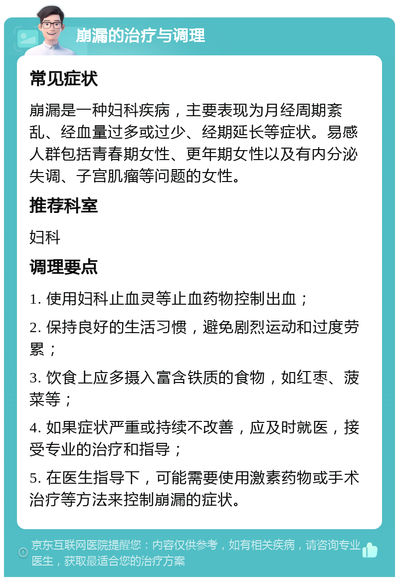 崩漏的治疗与调理 常见症状 崩漏是一种妇科疾病，主要表现为月经周期紊乱、经血量过多或过少、经期延长等症状。易感人群包括青春期女性、更年期女性以及有内分泌失调、子宫肌瘤等问题的女性。 推荐科室 妇科 调理要点 1. 使用妇科止血灵等止血药物控制出血； 2. 保持良好的生活习惯，避免剧烈运动和过度劳累； 3. 饮食上应多摄入富含铁质的食物，如红枣、菠菜等； 4. 如果症状严重或持续不改善，应及时就医，接受专业的治疗和指导； 5. 在医生指导下，可能需要使用激素药物或手术治疗等方法来控制崩漏的症状。