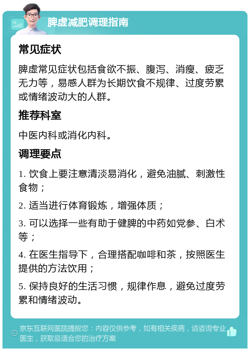 脾虚减肥调理指南 常见症状 脾虚常见症状包括食欲不振、腹泻、消瘦、疲乏无力等，易感人群为长期饮食不规律、过度劳累或情绪波动大的人群。 推荐科室 中医内科或消化内科。 调理要点 1. 饮食上要注意清淡易消化，避免油腻、刺激性食物； 2. 适当进行体育锻炼，增强体质； 3. 可以选择一些有助于健脾的中药如党参、白术等； 4. 在医生指导下，合理搭配咖啡和茶，按照医生提供的方法饮用； 5. 保持良好的生活习惯，规律作息，避免过度劳累和情绪波动。