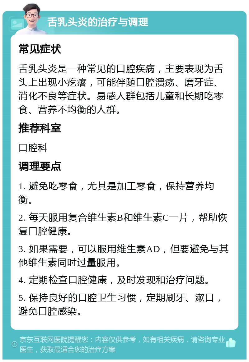 舌乳头炎的治疗与调理 常见症状 舌乳头炎是一种常见的口腔疾病，主要表现为舌头上出现小疙瘩，可能伴随口腔溃疡、磨牙症、消化不良等症状。易感人群包括儿童和长期吃零食、营养不均衡的人群。 推荐科室 口腔科 调理要点 1. 避免吃零食，尤其是加工零食，保持营养均衡。 2. 每天服用复合维生素B和维生素C一片，帮助恢复口腔健康。 3. 如果需要，可以服用维生素AD，但要避免与其他维生素同时过量服用。 4. 定期检查口腔健康，及时发现和治疗问题。 5. 保持良好的口腔卫生习惯，定期刷牙、漱口，避免口腔感染。