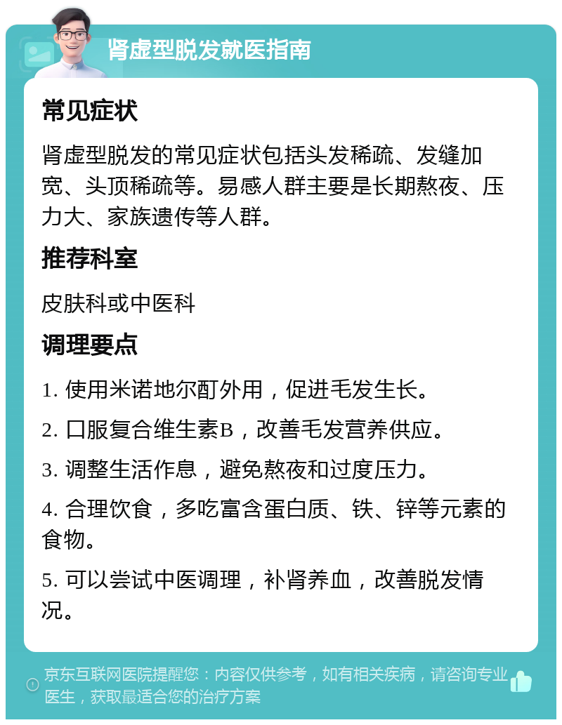 肾虚型脱发就医指南 常见症状 肾虚型脱发的常见症状包括头发稀疏、发缝加宽、头顶稀疏等。易感人群主要是长期熬夜、压力大、家族遗传等人群。 推荐科室 皮肤科或中医科 调理要点 1. 使用米诺地尔酊外用，促进毛发生长。 2. 口服复合维生素B，改善毛发营养供应。 3. 调整生活作息，避免熬夜和过度压力。 4. 合理饮食，多吃富含蛋白质、铁、锌等元素的食物。 5. 可以尝试中医调理，补肾养血，改善脱发情况。