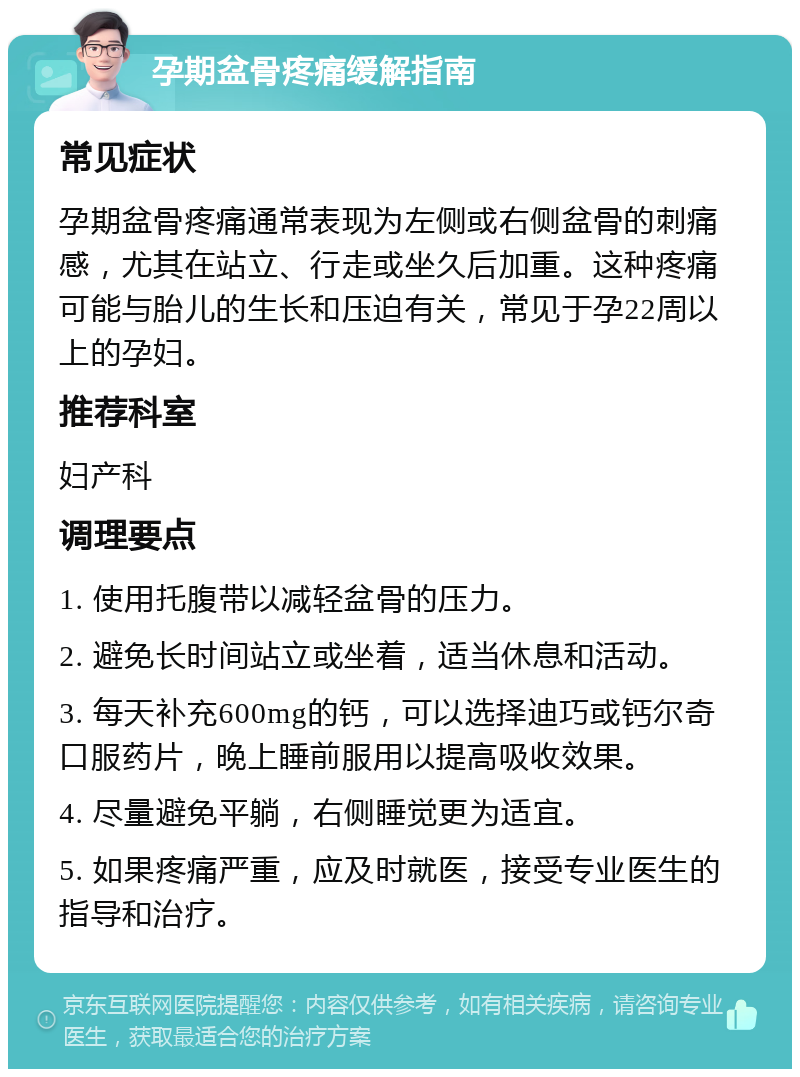 孕期盆骨疼痛缓解指南 常见症状 孕期盆骨疼痛通常表现为左侧或右侧盆骨的刺痛感，尤其在站立、行走或坐久后加重。这种疼痛可能与胎儿的生长和压迫有关，常见于孕22周以上的孕妇。 推荐科室 妇产科 调理要点 1. 使用托腹带以减轻盆骨的压力。 2. 避免长时间站立或坐着，适当休息和活动。 3. 每天补充600mg的钙，可以选择迪巧或钙尔奇口服药片，晚上睡前服用以提高吸收效果。 4. 尽量避免平躺，右侧睡觉更为适宜。 5. 如果疼痛严重，应及时就医，接受专业医生的指导和治疗。