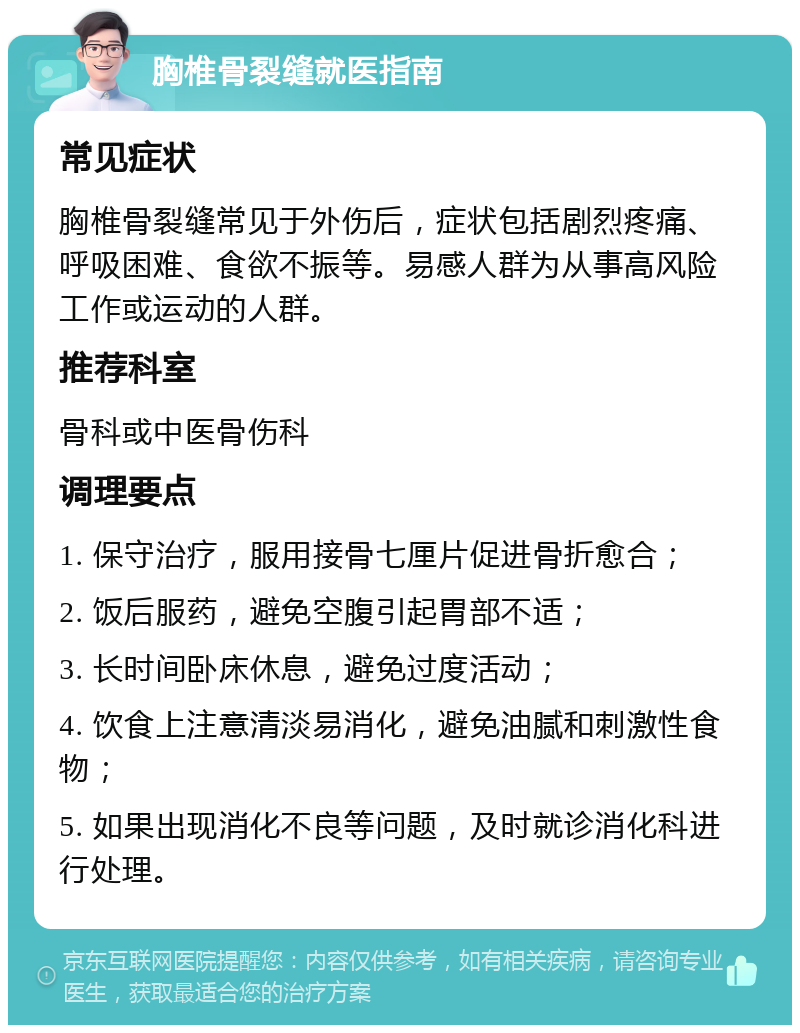 胸椎骨裂缝就医指南 常见症状 胸椎骨裂缝常见于外伤后，症状包括剧烈疼痛、呼吸困难、食欲不振等。易感人群为从事高风险工作或运动的人群。 推荐科室 骨科或中医骨伤科 调理要点 1. 保守治疗，服用接骨七厘片促进骨折愈合； 2. 饭后服药，避免空腹引起胃部不适； 3. 长时间卧床休息，避免过度活动； 4. 饮食上注意清淡易消化，避免油腻和刺激性食物； 5. 如果出现消化不良等问题，及时就诊消化科进行处理。