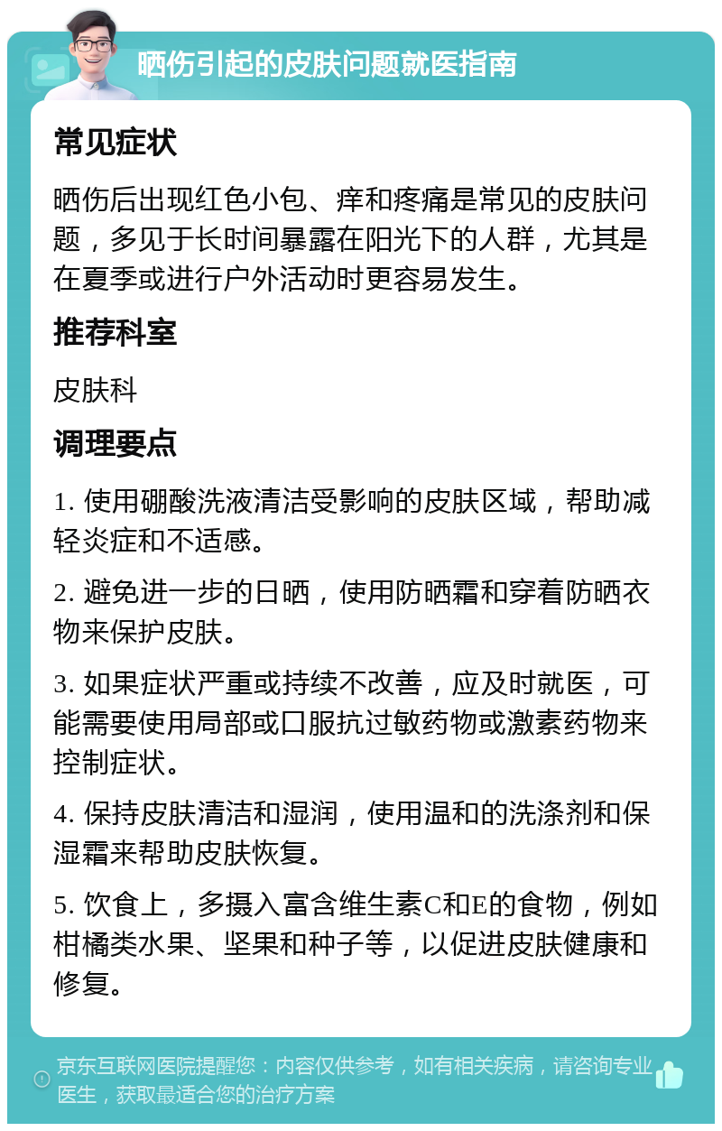 晒伤引起的皮肤问题就医指南 常见症状 晒伤后出现红色小包、痒和疼痛是常见的皮肤问题，多见于长时间暴露在阳光下的人群，尤其是在夏季或进行户外活动时更容易发生。 推荐科室 皮肤科 调理要点 1. 使用硼酸洗液清洁受影响的皮肤区域，帮助减轻炎症和不适感。 2. 避免进一步的日晒，使用防晒霜和穿着防晒衣物来保护皮肤。 3. 如果症状严重或持续不改善，应及时就医，可能需要使用局部或口服抗过敏药物或激素药物来控制症状。 4. 保持皮肤清洁和湿润，使用温和的洗涤剂和保湿霜来帮助皮肤恢复。 5. 饮食上，多摄入富含维生素C和E的食物，例如柑橘类水果、坚果和种子等，以促进皮肤健康和修复。