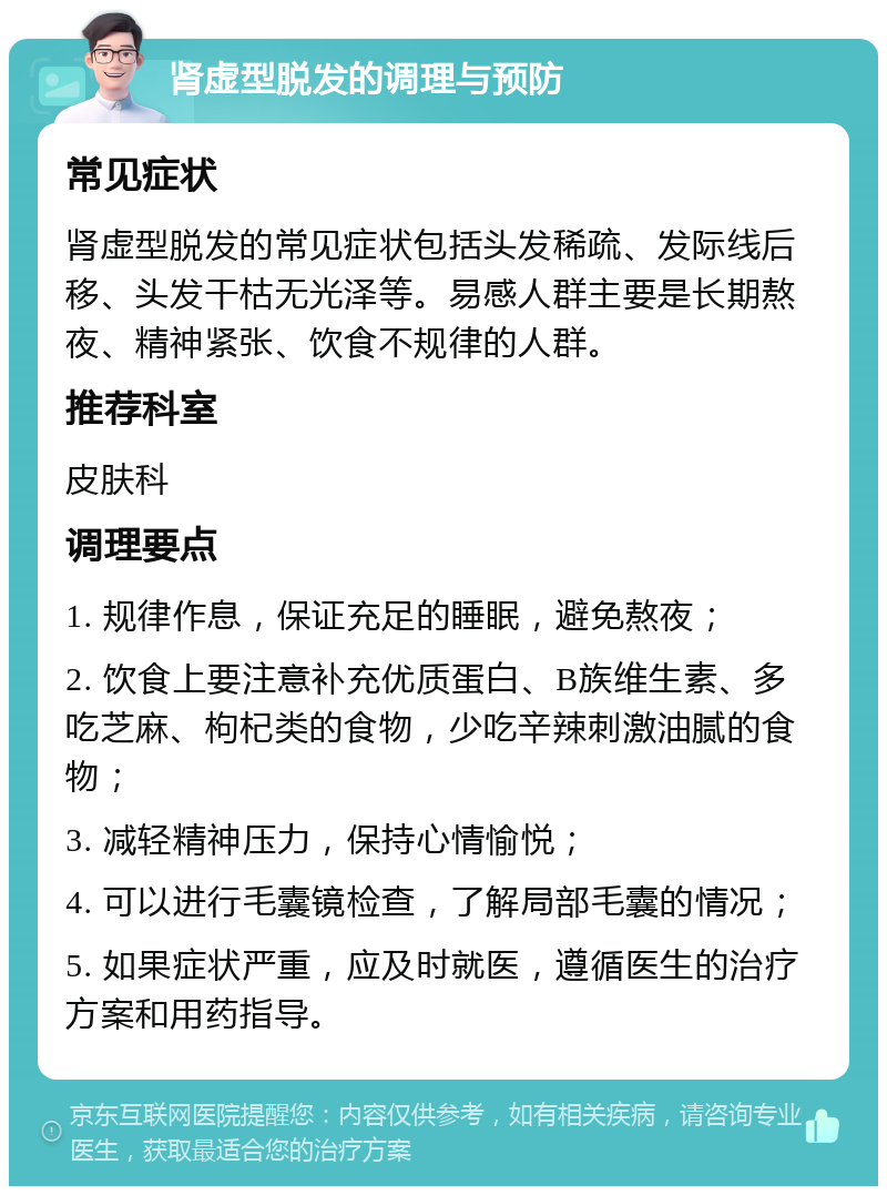 肾虚型脱发的调理与预防 常见症状 肾虚型脱发的常见症状包括头发稀疏、发际线后移、头发干枯无光泽等。易感人群主要是长期熬夜、精神紧张、饮食不规律的人群。 推荐科室 皮肤科 调理要点 1. 规律作息，保证充足的睡眠，避免熬夜； 2. 饮食上要注意补充优质蛋白、B族维生素、多吃芝麻、枸杞类的食物，少吃辛辣刺激油腻的食物； 3. 减轻精神压力，保持心情愉悦； 4. 可以进行毛囊镜检查，了解局部毛囊的情况； 5. 如果症状严重，应及时就医，遵循医生的治疗方案和用药指导。