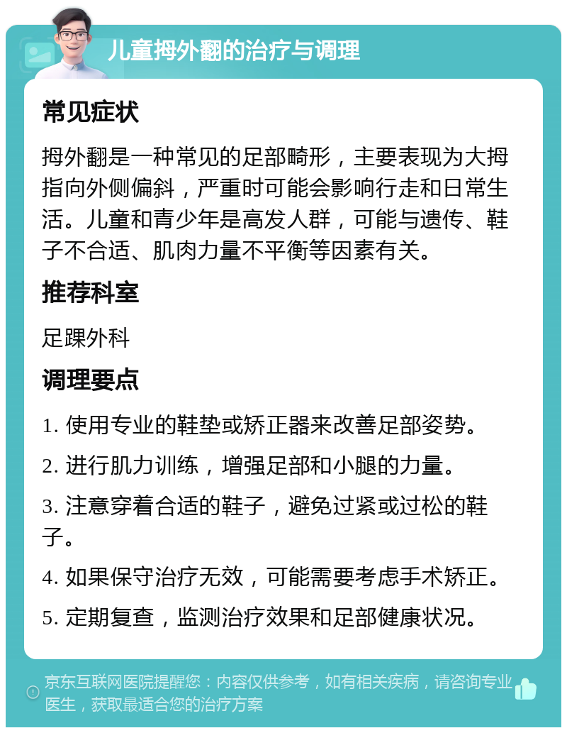 儿童拇外翻的治疗与调理 常见症状 拇外翻是一种常见的足部畸形，主要表现为大拇指向外侧偏斜，严重时可能会影响行走和日常生活。儿童和青少年是高发人群，可能与遗传、鞋子不合适、肌肉力量不平衡等因素有关。 推荐科室 足踝外科 调理要点 1. 使用专业的鞋垫或矫正器来改善足部姿势。 2. 进行肌力训练，增强足部和小腿的力量。 3. 注意穿着合适的鞋子，避免过紧或过松的鞋子。 4. 如果保守治疗无效，可能需要考虑手术矫正。 5. 定期复查，监测治疗效果和足部健康状况。