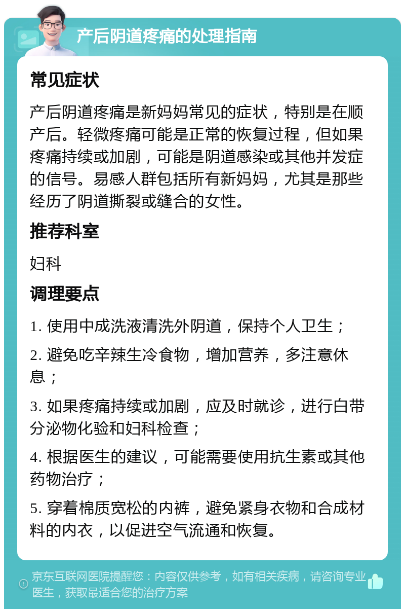 产后阴道疼痛的处理指南 常见症状 产后阴道疼痛是新妈妈常见的症状，特别是在顺产后。轻微疼痛可能是正常的恢复过程，但如果疼痛持续或加剧，可能是阴道感染或其他并发症的信号。易感人群包括所有新妈妈，尤其是那些经历了阴道撕裂或缝合的女性。 推荐科室 妇科 调理要点 1. 使用中成洗液清洗外阴道，保持个人卫生； 2. 避免吃辛辣生冷食物，增加营养，多注意休息； 3. 如果疼痛持续或加剧，应及时就诊，进行白带分泌物化验和妇科检查； 4. 根据医生的建议，可能需要使用抗生素或其他药物治疗； 5. 穿着棉质宽松的内裤，避免紧身衣物和合成材料的内衣，以促进空气流通和恢复。