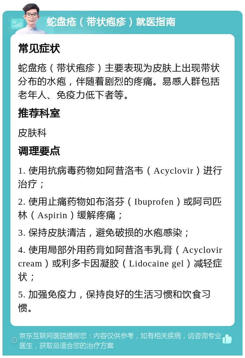 蛇盘疮（带状疱疹）就医指南 常见症状 蛇盘疮（带状疱疹）主要表现为皮肤上出现带状分布的水疱，伴随着剧烈的疼痛。易感人群包括老年人、免疫力低下者等。 推荐科室 皮肤科 调理要点 1. 使用抗病毒药物如阿昔洛韦（Acyclovir）进行治疗； 2. 使用止痛药物如布洛芬（Ibuprofen）或阿司匹林（Aspirin）缓解疼痛； 3. 保持皮肤清洁，避免破损的水疱感染； 4. 使用局部外用药膏如阿昔洛韦乳膏（Acyclovir cream）或利多卡因凝胶（Lidocaine gel）减轻症状； 5. 加强免疫力，保持良好的生活习惯和饮食习惯。