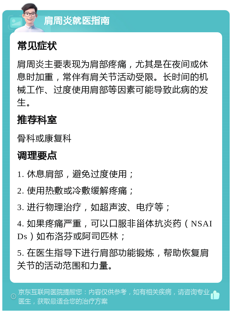 肩周炎就医指南 常见症状 肩周炎主要表现为肩部疼痛，尤其是在夜间或休息时加重，常伴有肩关节活动受限。长时间的机械工作、过度使用肩部等因素可能导致此病的发生。 推荐科室 骨科或康复科 调理要点 1. 休息肩部，避免过度使用； 2. 使用热敷或冷敷缓解疼痛； 3. 进行物理治疗，如超声波、电疗等； 4. 如果疼痛严重，可以口服非甾体抗炎药（NSAIDs）如布洛芬或阿司匹林； 5. 在医生指导下进行肩部功能锻炼，帮助恢复肩关节的活动范围和力量。