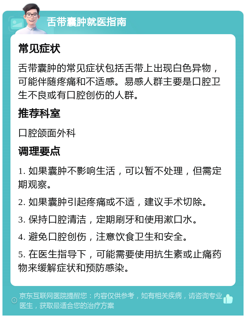 舌带囊肿就医指南 常见症状 舌带囊肿的常见症状包括舌带上出现白色异物，可能伴随疼痛和不适感。易感人群主要是口腔卫生不良或有口腔创伤的人群。 推荐科室 口腔颌面外科 调理要点 1. 如果囊肿不影响生活，可以暂不处理，但需定期观察。 2. 如果囊肿引起疼痛或不适，建议手术切除。 3. 保持口腔清洁，定期刷牙和使用漱口水。 4. 避免口腔创伤，注意饮食卫生和安全。 5. 在医生指导下，可能需要使用抗生素或止痛药物来缓解症状和预防感染。