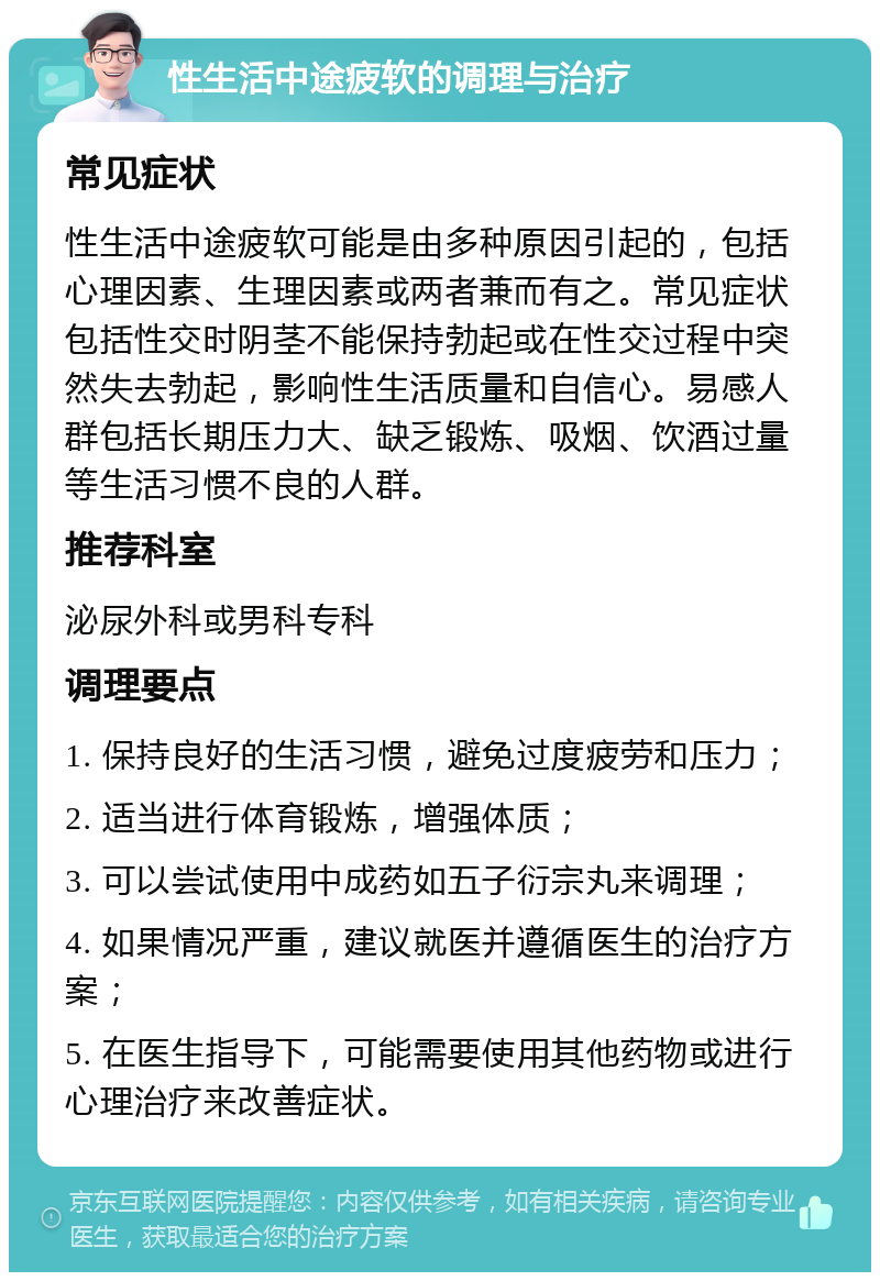 性生活中途疲软的调理与治疗 常见症状 性生活中途疲软可能是由多种原因引起的，包括心理因素、生理因素或两者兼而有之。常见症状包括性交时阴茎不能保持勃起或在性交过程中突然失去勃起，影响性生活质量和自信心。易感人群包括长期压力大、缺乏锻炼、吸烟、饮酒过量等生活习惯不良的人群。 推荐科室 泌尿外科或男科专科 调理要点 1. 保持良好的生活习惯，避免过度疲劳和压力； 2. 适当进行体育锻炼，增强体质； 3. 可以尝试使用中成药如五子衍宗丸来调理； 4. 如果情况严重，建议就医并遵循医生的治疗方案； 5. 在医生指导下，可能需要使用其他药物或进行心理治疗来改善症状。