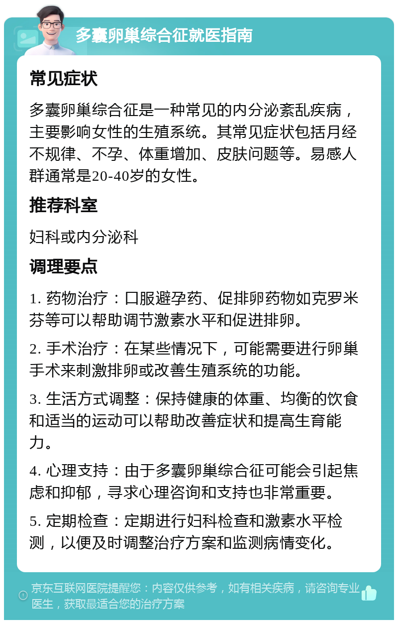 多囊卵巢综合征就医指南 常见症状 多囊卵巢综合征是一种常见的内分泌紊乱疾病，主要影响女性的生殖系统。其常见症状包括月经不规律、不孕、体重增加、皮肤问题等。易感人群通常是20-40岁的女性。 推荐科室 妇科或内分泌科 调理要点 1. 药物治疗：口服避孕药、促排卵药物如克罗米芬等可以帮助调节激素水平和促进排卵。 2. 手术治疗：在某些情况下，可能需要进行卵巢手术来刺激排卵或改善生殖系统的功能。 3. 生活方式调整：保持健康的体重、均衡的饮食和适当的运动可以帮助改善症状和提高生育能力。 4. 心理支持：由于多囊卵巢综合征可能会引起焦虑和抑郁，寻求心理咨询和支持也非常重要。 5. 定期检查：定期进行妇科检查和激素水平检测，以便及时调整治疗方案和监测病情变化。