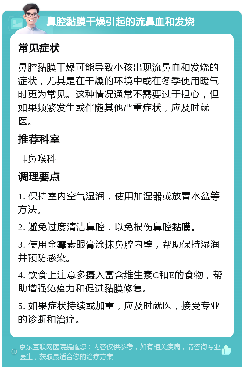 鼻腔黏膜干燥引起的流鼻血和发烧 常见症状 鼻腔黏膜干燥可能导致小孩出现流鼻血和发烧的症状，尤其是在干燥的环境中或在冬季使用暖气时更为常见。这种情况通常不需要过于担心，但如果频繁发生或伴随其他严重症状，应及时就医。 推荐科室 耳鼻喉科 调理要点 1. 保持室内空气湿润，使用加湿器或放置水盆等方法。 2. 避免过度清洁鼻腔，以免损伤鼻腔黏膜。 3. 使用金霉素眼膏涂抹鼻腔内壁，帮助保持湿润并预防感染。 4. 饮食上注意多摄入富含维生素C和E的食物，帮助增强免疫力和促进黏膜修复。 5. 如果症状持续或加重，应及时就医，接受专业的诊断和治疗。