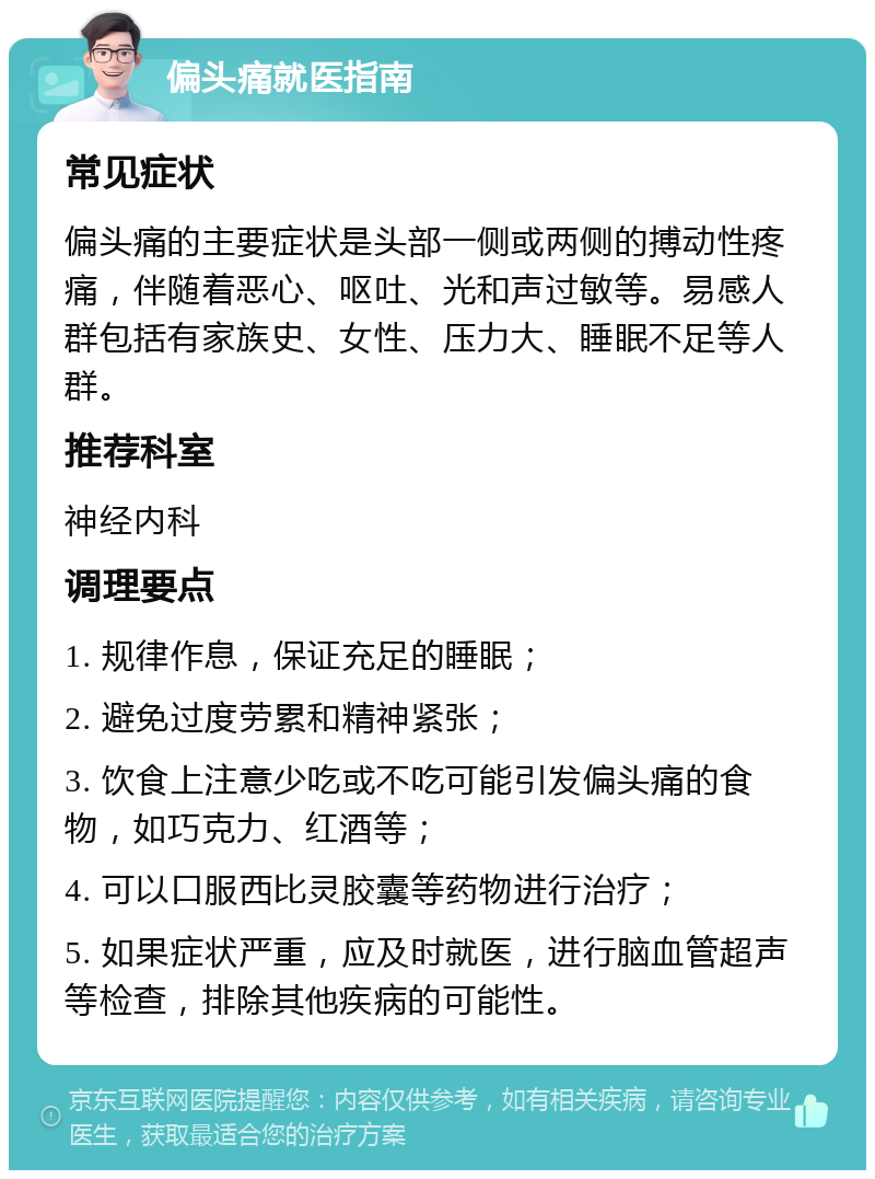 偏头痛就医指南 常见症状 偏头痛的主要症状是头部一侧或两侧的搏动性疼痛，伴随着恶心、呕吐、光和声过敏等。易感人群包括有家族史、女性、压力大、睡眠不足等人群。 推荐科室 神经内科 调理要点 1. 规律作息，保证充足的睡眠； 2. 避免过度劳累和精神紧张； 3. 饮食上注意少吃或不吃可能引发偏头痛的食物，如巧克力、红酒等； 4. 可以口服西比灵胶囊等药物进行治疗； 5. 如果症状严重，应及时就医，进行脑血管超声等检查，排除其他疾病的可能性。