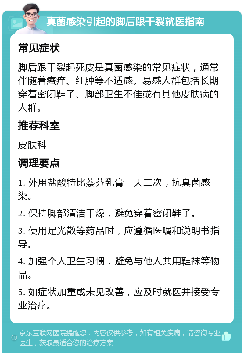 真菌感染引起的脚后跟干裂就医指南 常见症状 脚后跟干裂起死皮是真菌感染的常见症状，通常伴随着瘙痒、红肿等不适感。易感人群包括长期穿着密闭鞋子、脚部卫生不佳或有其他皮肤病的人群。 推荐科室 皮肤科 调理要点 1. 外用盐酸特比萘芬乳膏一天二次，抗真菌感染。 2. 保持脚部清洁干燥，避免穿着密闭鞋子。 3. 使用足光散等药品时，应遵循医嘱和说明书指导。 4. 加强个人卫生习惯，避免与他人共用鞋袜等物品。 5. 如症状加重或未见改善，应及时就医并接受专业治疗。