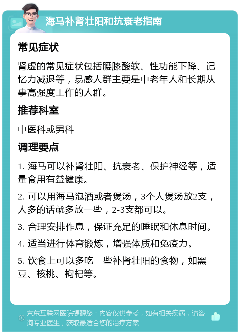 海马补肾壮阳和抗衰老指南 常见症状 肾虚的常见症状包括腰膝酸软、性功能下降、记忆力减退等，易感人群主要是中老年人和长期从事高强度工作的人群。 推荐科室 中医科或男科 调理要点 1. 海马可以补肾壮阳、抗衰老、保护神经等，适量食用有益健康。 2. 可以用海马泡酒或者煲汤，3个人煲汤放2支，人多的话就多放一些，2-3支都可以。 3. 合理安排作息，保证充足的睡眠和休息时间。 4. 适当进行体育锻炼，增强体质和免疫力。 5. 饮食上可以多吃一些补肾壮阳的食物，如黑豆、核桃、枸杞等。