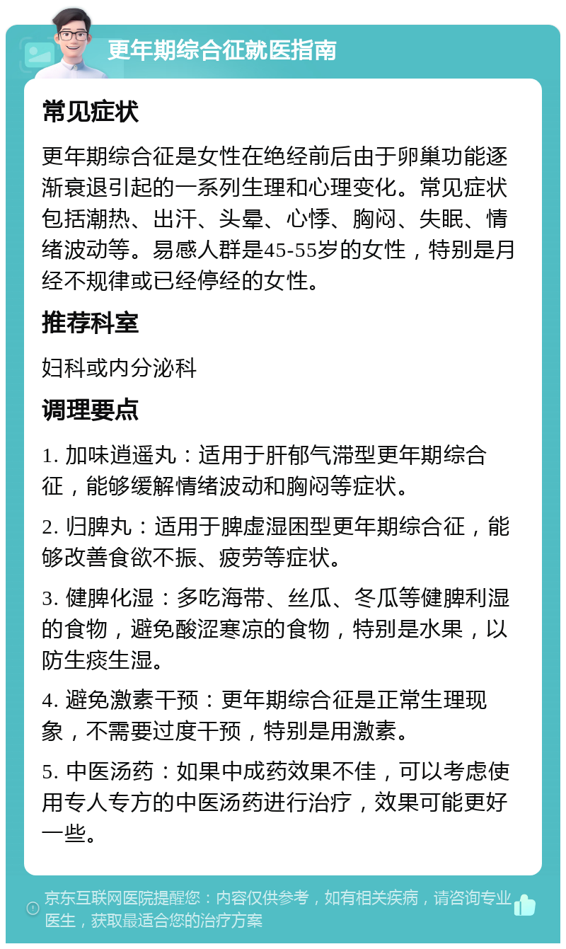 更年期综合征就医指南 常见症状 更年期综合征是女性在绝经前后由于卵巢功能逐渐衰退引起的一系列生理和心理变化。常见症状包括潮热、出汗、头晕、心悸、胸闷、失眠、情绪波动等。易感人群是45-55岁的女性，特别是月经不规律或已经停经的女性。 推荐科室 妇科或内分泌科 调理要点 1. 加味逍遥丸：适用于肝郁气滞型更年期综合征，能够缓解情绪波动和胸闷等症状。 2. 归脾丸：适用于脾虚湿困型更年期综合征，能够改善食欲不振、疲劳等症状。 3. 健脾化湿：多吃海带、丝瓜、冬瓜等健脾利湿的食物，避免酸涩寒凉的食物，特别是水果，以防生痰生湿。 4. 避免激素干预：更年期综合征是正常生理现象，不需要过度干预，特别是用激素。 5. 中医汤药：如果中成药效果不佳，可以考虑使用专人专方的中医汤药进行治疗，效果可能更好一些。