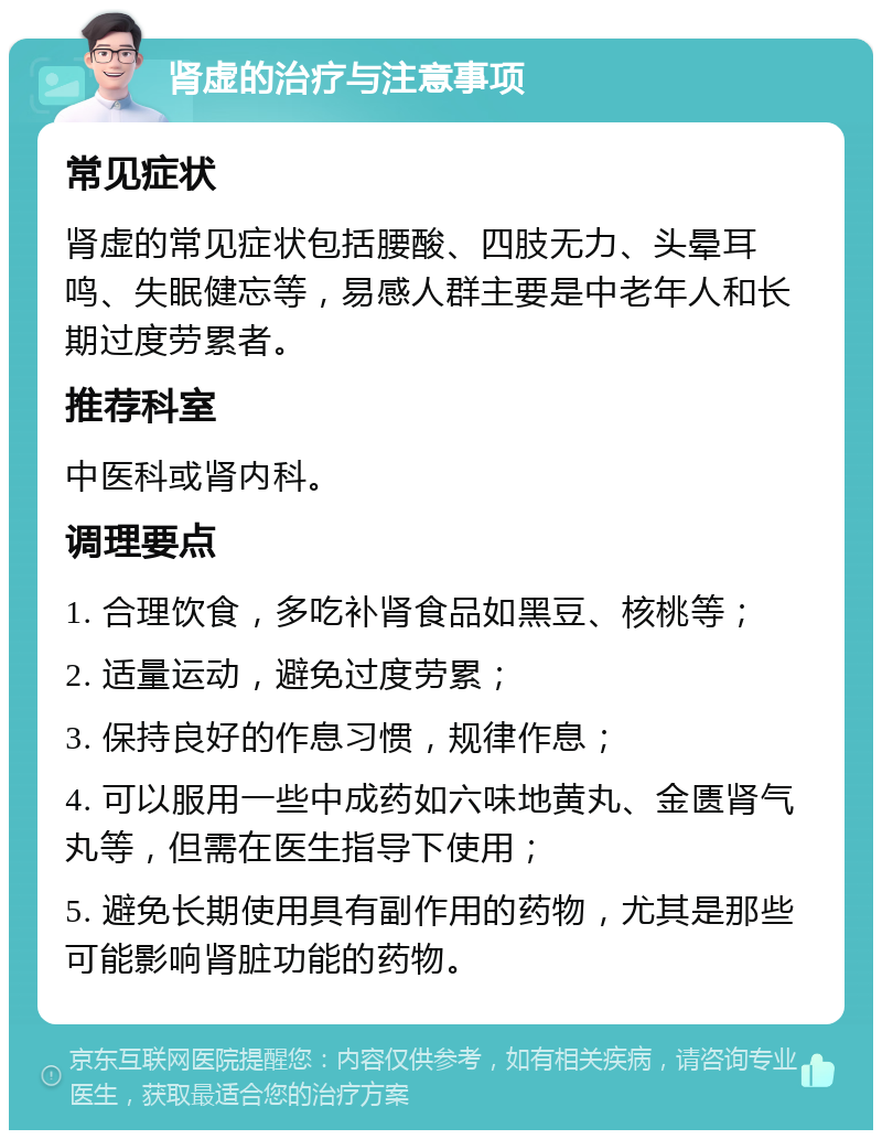 肾虚的治疗与注意事项 常见症状 肾虚的常见症状包括腰酸、四肢无力、头晕耳鸣、失眠健忘等，易感人群主要是中老年人和长期过度劳累者。 推荐科室 中医科或肾内科。 调理要点 1. 合理饮食，多吃补肾食品如黑豆、核桃等； 2. 适量运动，避免过度劳累； 3. 保持良好的作息习惯，规律作息； 4. 可以服用一些中成药如六味地黄丸、金匮肾气丸等，但需在医生指导下使用； 5. 避免长期使用具有副作用的药物，尤其是那些可能影响肾脏功能的药物。