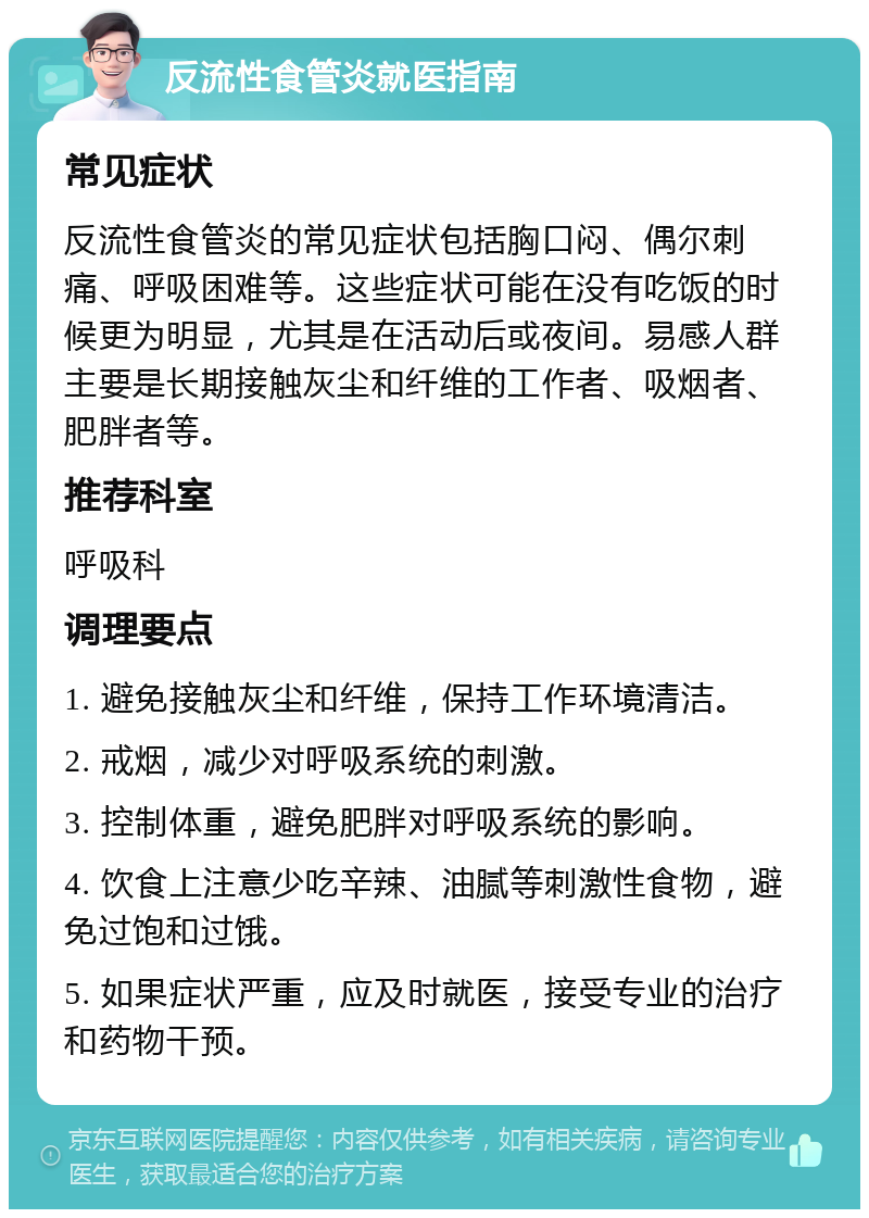 反流性食管炎就医指南 常见症状 反流性食管炎的常见症状包括胸口闷、偶尔刺痛、呼吸困难等。这些症状可能在没有吃饭的时候更为明显，尤其是在活动后或夜间。易感人群主要是长期接触灰尘和纤维的工作者、吸烟者、肥胖者等。 推荐科室 呼吸科 调理要点 1. 避免接触灰尘和纤维，保持工作环境清洁。 2. 戒烟，减少对呼吸系统的刺激。 3. 控制体重，避免肥胖对呼吸系统的影响。 4. 饮食上注意少吃辛辣、油腻等刺激性食物，避免过饱和过饿。 5. 如果症状严重，应及时就医，接受专业的治疗和药物干预。