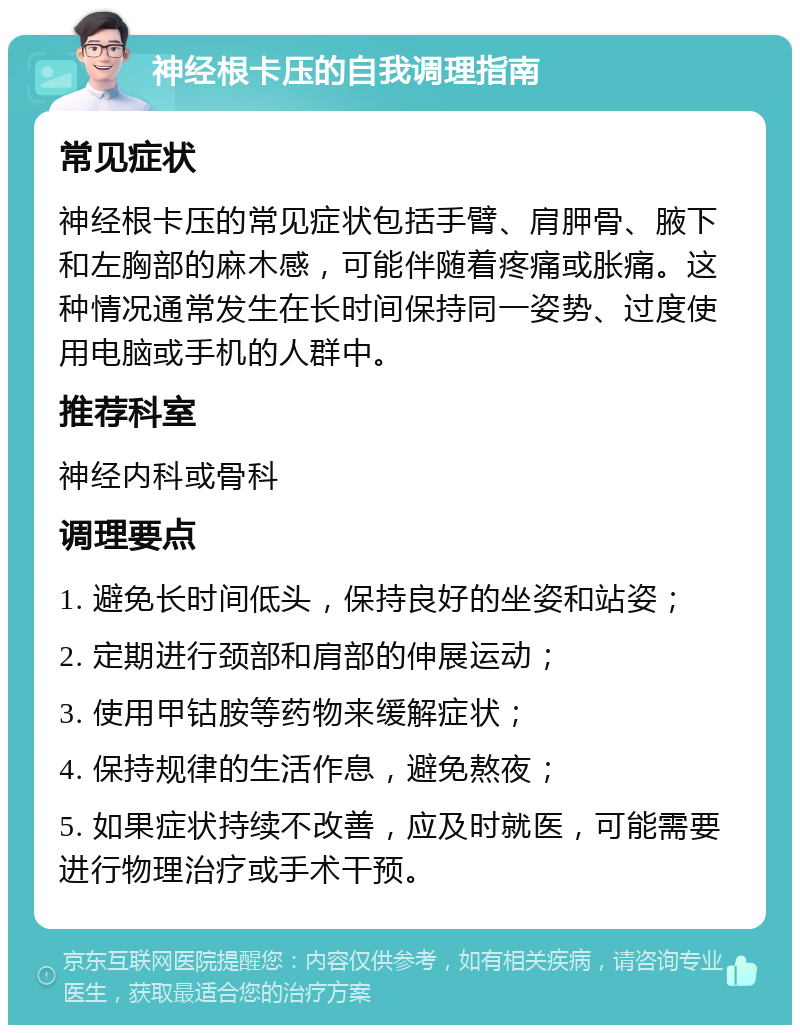 神经根卡压的自我调理指南 常见症状 神经根卡压的常见症状包括手臂、肩胛骨、腋下和左胸部的麻木感，可能伴随着疼痛或胀痛。这种情况通常发生在长时间保持同一姿势、过度使用电脑或手机的人群中。 推荐科室 神经内科或骨科 调理要点 1. 避免长时间低头，保持良好的坐姿和站姿； 2. 定期进行颈部和肩部的伸展运动； 3. 使用甲钴胺等药物来缓解症状； 4. 保持规律的生活作息，避免熬夜； 5. 如果症状持续不改善，应及时就医，可能需要进行物理治疗或手术干预。