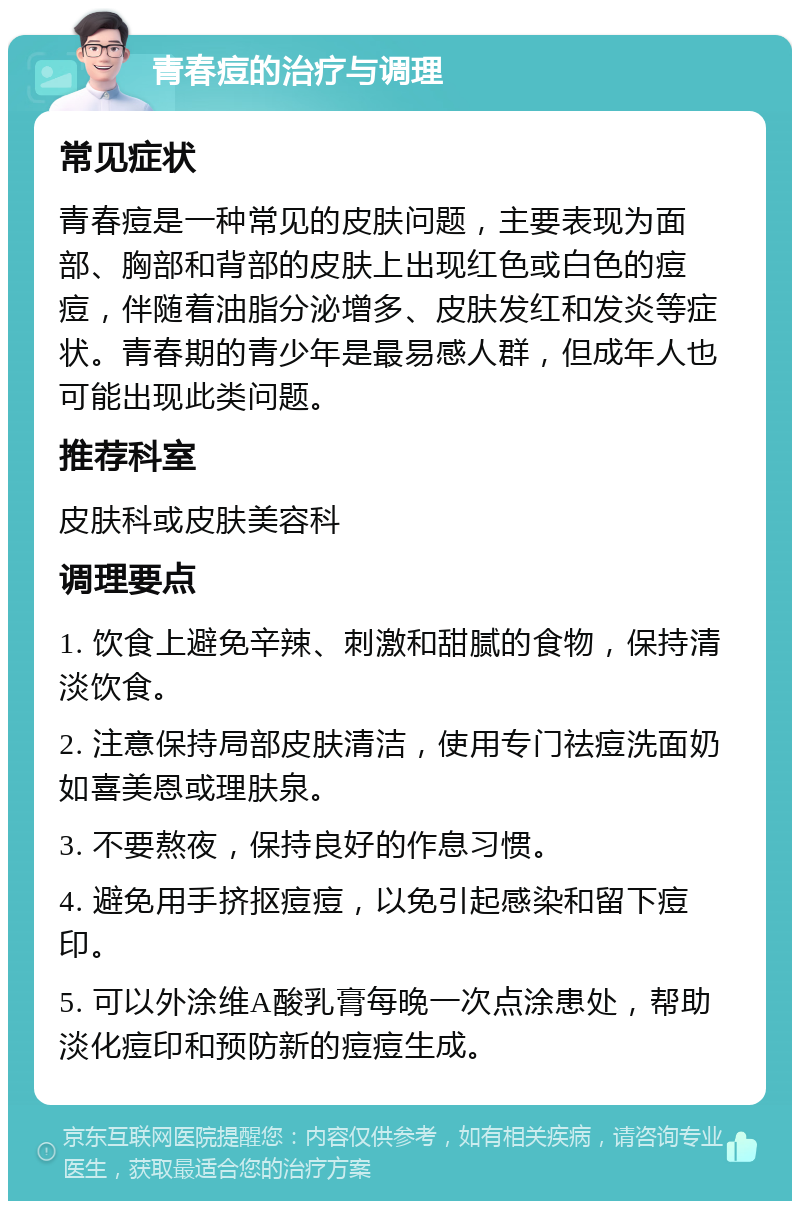 青春痘的治疗与调理 常见症状 青春痘是一种常见的皮肤问题，主要表现为面部、胸部和背部的皮肤上出现红色或白色的痘痘，伴随着油脂分泌增多、皮肤发红和发炎等症状。青春期的青少年是最易感人群，但成年人也可能出现此类问题。 推荐科室 皮肤科或皮肤美容科 调理要点 1. 饮食上避免辛辣、刺激和甜腻的食物，保持清淡饮食。 2. 注意保持局部皮肤清洁，使用专门祛痘洗面奶如喜美恩或理肤泉。 3. 不要熬夜，保持良好的作息习惯。 4. 避免用手挤抠痘痘，以免引起感染和留下痘印。 5. 可以外涂维A酸乳膏每晚一次点涂患处，帮助淡化痘印和预防新的痘痘生成。