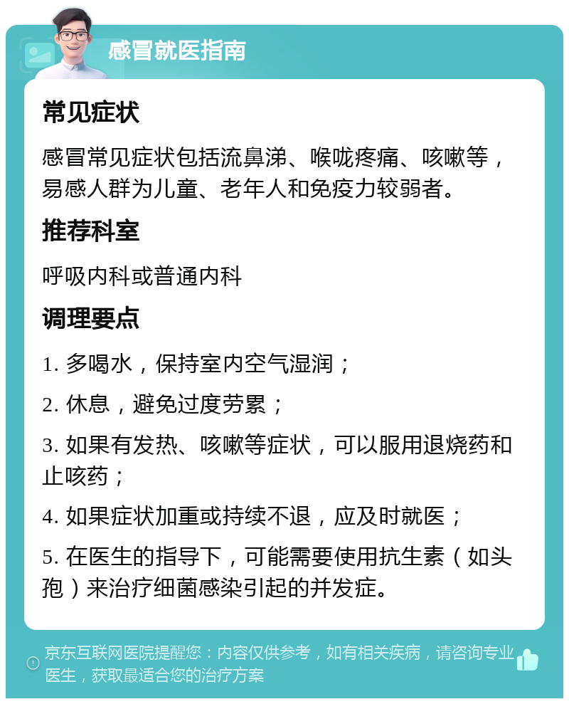 感冒就医指南 常见症状 感冒常见症状包括流鼻涕、喉咙疼痛、咳嗽等，易感人群为儿童、老年人和免疫力较弱者。 推荐科室 呼吸内科或普通内科 调理要点 1. 多喝水，保持室内空气湿润； 2. 休息，避免过度劳累； 3. 如果有发热、咳嗽等症状，可以服用退烧药和止咳药； 4. 如果症状加重或持续不退，应及时就医； 5. 在医生的指导下，可能需要使用抗生素（如头孢）来治疗细菌感染引起的并发症。