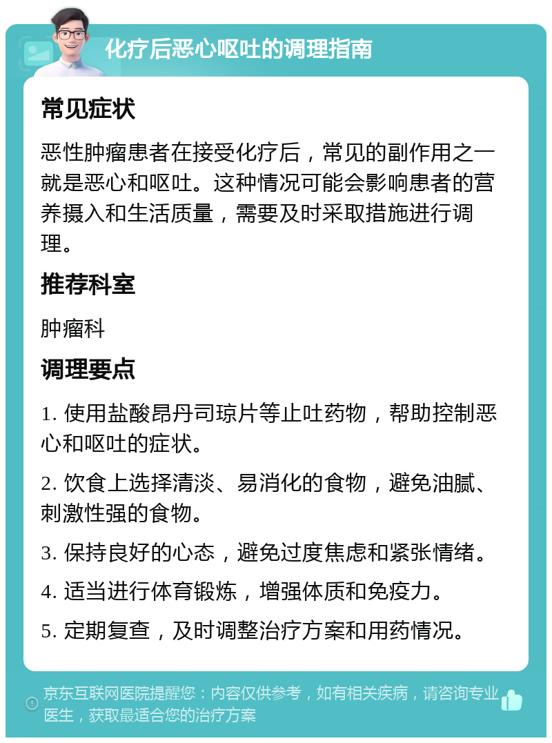 化疗后恶心呕吐的调理指南 常见症状 恶性肿瘤患者在接受化疗后，常见的副作用之一就是恶心和呕吐。这种情况可能会影响患者的营养摄入和生活质量，需要及时采取措施进行调理。 推荐科室 肿瘤科 调理要点 1. 使用盐酸昂丹司琼片等止吐药物，帮助控制恶心和呕吐的症状。 2. 饮食上选择清淡、易消化的食物，避免油腻、刺激性强的食物。 3. 保持良好的心态，避免过度焦虑和紧张情绪。 4. 适当进行体育锻炼，增强体质和免疫力。 5. 定期复查，及时调整治疗方案和用药情况。