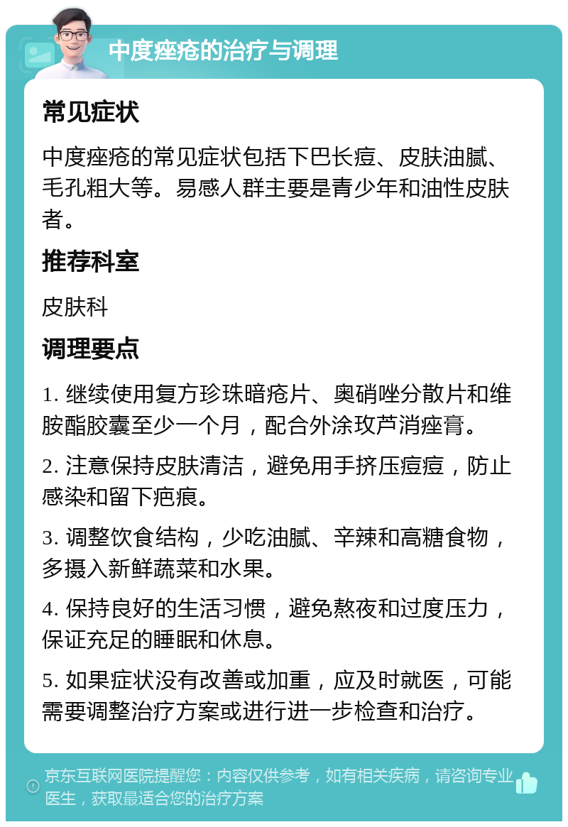 中度痤疮的治疗与调理 常见症状 中度痤疮的常见症状包括下巴长痘、皮肤油腻、毛孔粗大等。易感人群主要是青少年和油性皮肤者。 推荐科室 皮肤科 调理要点 1. 继续使用复方珍珠暗疮片、奥硝唑分散片和维胺酯胶囊至少一个月，配合外涂玫芦消痤膏。 2. 注意保持皮肤清洁，避免用手挤压痘痘，防止感染和留下疤痕。 3. 调整饮食结构，少吃油腻、辛辣和高糖食物，多摄入新鲜蔬菜和水果。 4. 保持良好的生活习惯，避免熬夜和过度压力，保证充足的睡眠和休息。 5. 如果症状没有改善或加重，应及时就医，可能需要调整治疗方案或进行进一步检查和治疗。