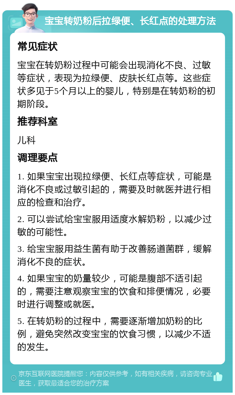 宝宝转奶粉后拉绿便、长红点的处理方法 常见症状 宝宝在转奶粉过程中可能会出现消化不良、过敏等症状，表现为拉绿便、皮肤长红点等。这些症状多见于5个月以上的婴儿，特别是在转奶粉的初期阶段。 推荐科室 儿科 调理要点 1. 如果宝宝出现拉绿便、长红点等症状，可能是消化不良或过敏引起的，需要及时就医并进行相应的检查和治疗。 2. 可以尝试给宝宝服用适度水解奶粉，以减少过敏的可能性。 3. 给宝宝服用益生菌有助于改善肠道菌群，缓解消化不良的症状。 4. 如果宝宝的奶量较少，可能是腹部不适引起的，需要注意观察宝宝的饮食和排便情况，必要时进行调整或就医。 5. 在转奶粉的过程中，需要逐渐增加奶粉的比例，避免突然改变宝宝的饮食习惯，以减少不适的发生。