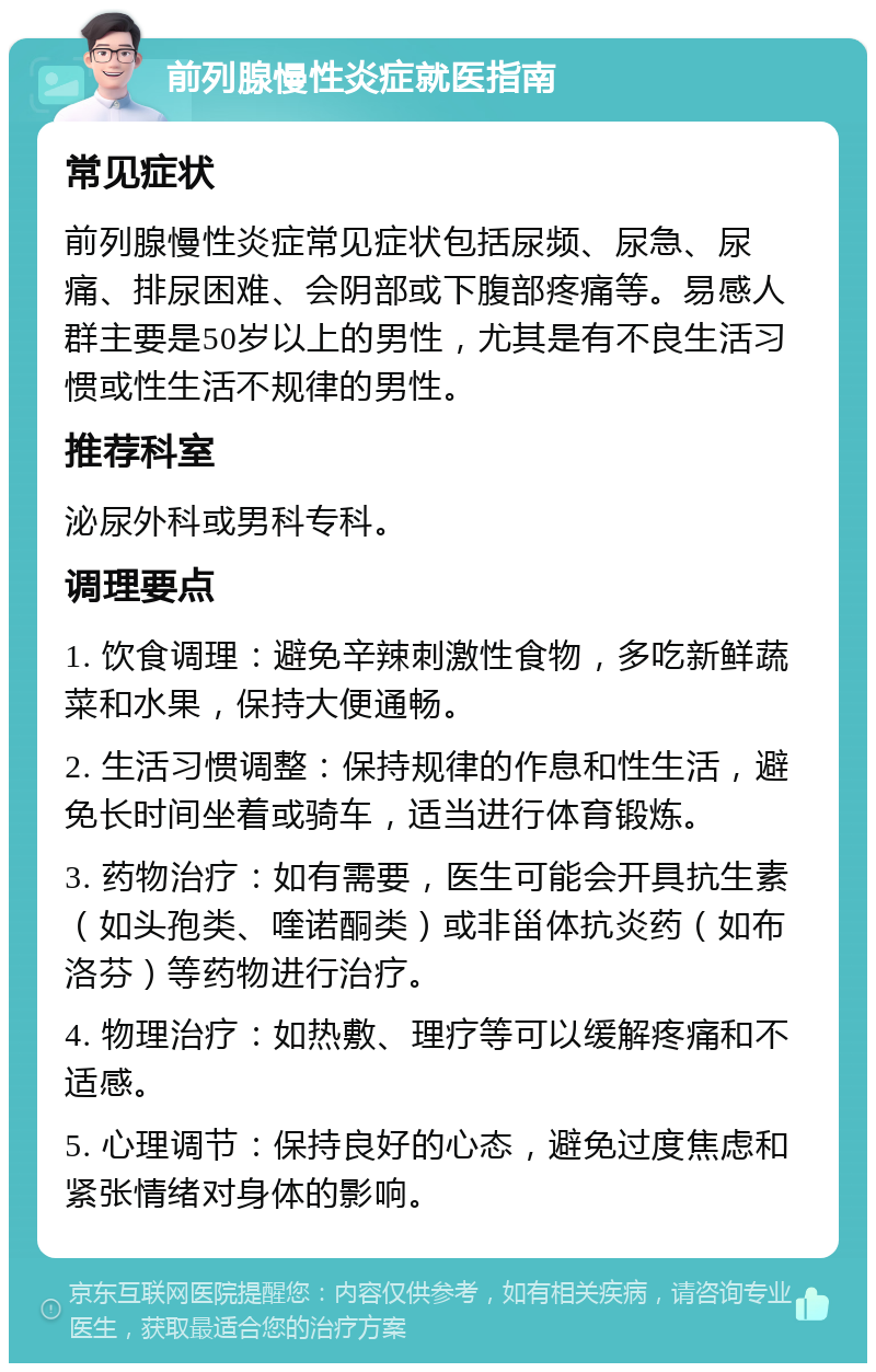 前列腺慢性炎症就医指南 常见症状 前列腺慢性炎症常见症状包括尿频、尿急、尿痛、排尿困难、会阴部或下腹部疼痛等。易感人群主要是50岁以上的男性，尤其是有不良生活习惯或性生活不规律的男性。 推荐科室 泌尿外科或男科专科。 调理要点 1. 饮食调理：避免辛辣刺激性食物，多吃新鲜蔬菜和水果，保持大便通畅。 2. 生活习惯调整：保持规律的作息和性生活，避免长时间坐着或骑车，适当进行体育锻炼。 3. 药物治疗：如有需要，医生可能会开具抗生素（如头孢类、喹诺酮类）或非甾体抗炎药（如布洛芬）等药物进行治疗。 4. 物理治疗：如热敷、理疗等可以缓解疼痛和不适感。 5. 心理调节：保持良好的心态，避免过度焦虑和紧张情绪对身体的影响。